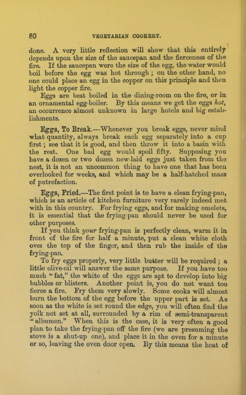 done. A very little reflection will show that this entirely depends upon the size of the saucepan and the fierceness of the fire. If the saucepan were the size of the egg, the water would boil before the egg was hot through ; on the other hand, no one could place an egg in the copper on this principle and then light the copper fire. Eggs are best boiled in the dining-room on the fire, or in an ornamental egg-boiler. By this means we get the eggs hot, an occurrence almost unknown in large hotels and big estab- lishments. Eggs, To Break.—Whenever you break eggs, never mind what quantity, always break each egg separately into a cup first; see that it is good, and then throw it into a basin with the rest. One bad egg would spoil fifty. Supposing you have a dozen or two dozen new-laid eggs just taken from the nest, it is not an uncommon thing to have one that has been overlooked for weeks, and which may be a half-hatched mass of putrefaction. Eggs, Fried.—The first point is to have a clean frying-pan, which is an article of kitchen furniture very rarely indeed met with in this country. For frying eggs, and for making omelets, it is essential that the frying-pan should never be used for other purposes. If you think your frying-pan is perfectly clean, warm it in front of the fire for half a minute, put a clean white cloth ovei the top of the finger, and then rub the inside of the frying-pan. To fry eggs properly, very little butter will be required ; a little olive-oil will answer the same purpose. If you have too much “ fat,” the white of the eggs are apt to develop into big bubbles or blisters. Another point is, you do not want too fierce a fire. Fry them very slowly. Some cooks will almost burn the bottom of the egg before the upper part is set. As soon as the white is set round the edge, you will often find the yolk not set at all, surrounded by a rim of semi-transparent “ albumen.” When this is the case, it is veiy often a good plan to take the frying-pan oflF the fire (we are presuming the stove is a shut-up one), and place it in the oven for a minute or so, leaving the oven door opea By this means the heat of
