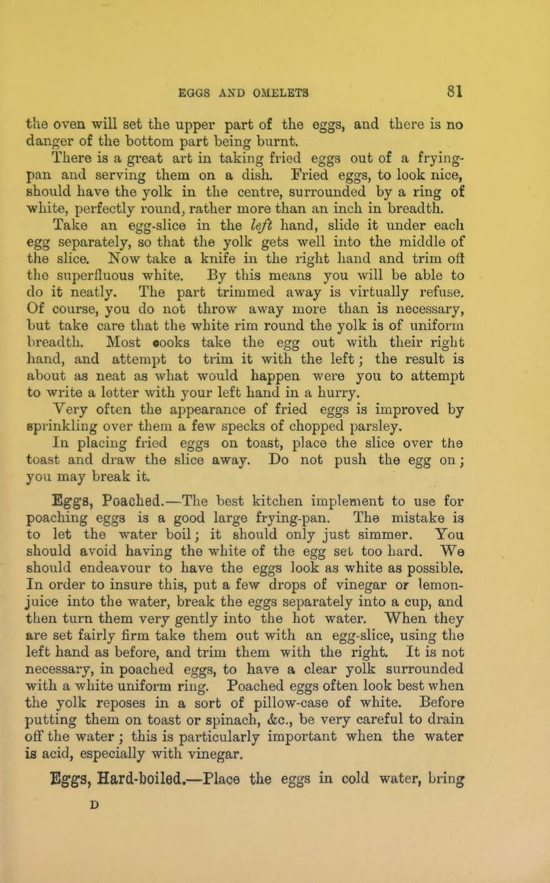 the oven will set the upper part of the eggs, and there is no danger of the bottom part being burnt. There is a great art in taking fried eggs out of a frying- pan and serving them on a dish. Fried eggs, to look nice, should have the yolk in the centre, surrounded by a ring of white, perfectly round, rather more than an inch in breadth. Take an egg-slice in the left hand, slide it under each egg separately, so that tlie yolk gets well into the middle of the slice. Now take a knife in the right hand and trim oft the superfluous white. By this means you will be able to do it neatly. The part trimmed away is virtually refuse. Of course, you do not throw away more than is necessary, but take care that the white rim round the yolk is of uniform breadth. Most cooks take the egg out with their right hand, and attempt to trim it with the left; the result is about as neat as what would happen were you to attempt to write a letter with your left hand in a hurry. Very often the appearance of fried eggs is improved by sprinkling over them a few specks of chopped parsley. In placing fried eggs on toast, place the slice over the toast and draw the slice away. Do not push the egg on; you may break it. Eggs, Poached.—The best kitchen implement to use for poaching eggs is a good large frying-pan. The mistake is to let the water boil; it should only just simmer. You should avoid having the white of the egg set too hard. We should endeavour to have the eggs look as white as possible. In order to insure this, put a few drops of vinegar or lemon- juice into the water, break the eggs separately into a cup, and then turn them very gently into the hot water. When they ax’e set fairly firm take them out with an egg-slice, using the left hand as before, and trim them with the right. It is not necessary, in poached eggs, to have a clear yolk surrounded with a white uniform ring. Poached eggs often look best when the yolk reposes in a sort of pillow-case of white. Before putting them on toast or spinach, &c., be very careful to drain ofif the water ; this is particularly important when the water is acid, especially with vinegar. Eggs, Hard-boiled.—Place the eggs in cold water, bring D