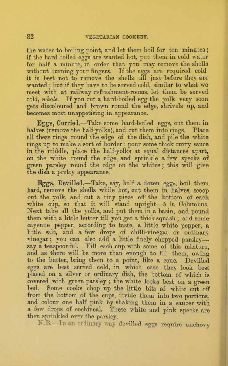 the water to boiling point, and let them boil for ten minutes; if the hard-boiled eggs are wanted hot, put them in cold water for half a minute, in order that you may remove the shells without burning your fingers. If the eggs are required cold it is best not to remove the shells till just before they are wanted; but if they have to be served cold, similar to what we meet with at railway refreshment-rooms, let them be served cold, whole. If you cut a hard-boiled egg the yolk very soon gets discoloured and brown round the edge, shrivels up, and becomes most unappetising in appearance. Eggs, Curried.—Take some hard-boiled eggs, cut them in halves (remove the half-yolks), and cut them into rings. Place all these rings round the edge of the dish, and pile the white rings up to make a sort of border; pour some thick curry sauce in the middle, place the half-yolks at equal distances apart, on the white round the edge, and sprinkle a few specks of green parsley round the edge on the whites; this will give the dish a pretty appearance. Eggs, Devilled.—Take, say, half a dozen egg», boil them hard, remove the shells while hot, cut them in halves, scoop out the yolk, and cut a tiny piece oflT the bottom of each white cup, so that it will stand upright—h, la Columbus. Next take all the yolks, and put them in a basin, and pound them with a little butter till you get a thick squash; add some cayenne pepper, according to taste, a little white pepper, a little salt, and a few drops of chilli-vinegar or ordinary vinegar; you can also add a little finely chopped pai-sley— say a teaspoonful. Fill each cup with some of this mixture, and as there will be more than enough to fill them, owing to the butter, bring them to a point, like a cone. Devilled eggs are best served cold, in which case they look best placed on a silver or ordinary dish, the bottom of which is covered with green parsley ; the white looks best on a green bed. Some cooks chop up the little bits of white cut oS from the bottom of the cups, divide them into two portions, and colour one half pink by shaking them in a saucer with a few drops of cochineal. These white and pink specks are then sprinkled over the parsley. N.B.—In an ordmaiy way devilled eggs require anchovy