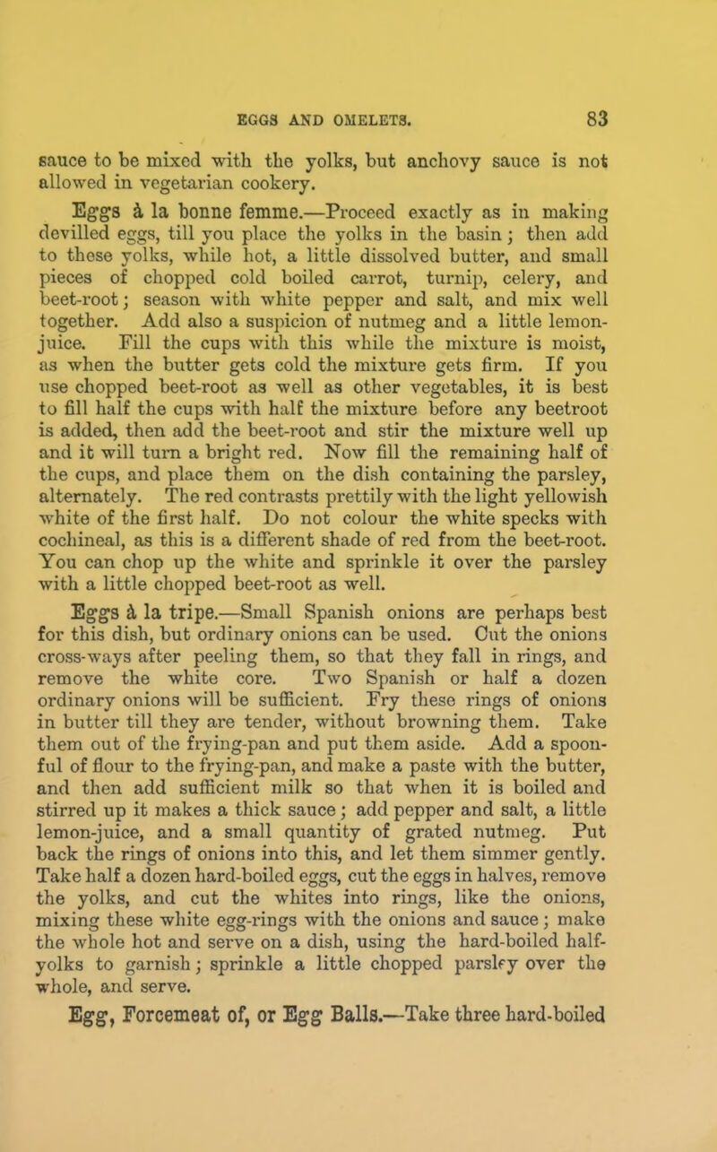sauce to be mixed with the yolks, but anchovy sauce is not allowed in vegetarian cookery. Eggs k la bonne femme.—Proceed exactly as in making devilled eggs, till you place the yolks in the basin; then add to those yolks, while hot, a little dissolved butter, and small pieces of chopped cold boiled carrot, turnip, celery, and beet-root; season with white pepper and salt, and mix well together. Add also a suspicion of nutmeg and a little lemon- juice. Fill the cups with this while the mixture is moist, as when the butter gets cold the mixture gets firm. If you use chopped beet-root as well as other vegetables, it is best to fill half the cups with half the mixture before any beetroot is added, then add the beet-root and stir the mixture well up and it will turn a bright red. Now fill the remaining half of the cups, and place them on the dish containing the parsley, alternately. The red contrasts prettily with the light yellowish white of the first half. Do not colour the white specks with cochineal, as this is a different shade of red from the beet-root. You can chop up the white and sprinkle it over the parsley with a little chopped beet-root as well. Eggs ^ la tripe.—Small Spanish onions are perhaps best for this dish, but ordinary onions can be used. Cut the onions cross-ways after peeling them, so that they fall in rings, and remove the white core. Two Spanish or half a dozen ordinary onions will be sufiicient. Fry these rings of onions in butter till they are tender, without browning them. Take them out of the frying-pan and put them aside. Add a spoon- ful of flour to the frying-pan, and make a paste with the butter, and then add sufficient milk so that when it is boiled and stirred up it makes a thick sauce; add pepper and salt, a little lemon-juice, and a small quantity of grated nutmeg. Put back the rings of onions into this, and let them simmer gently. Take half a dozen hard-boiled eggs, cut the eggs in halves, remove the yolks, and cut the whites into rings, like the onions, mixing these white egg-rings with the onions and sauce; make the whole hot and serve on a dish, using the hard-boiled half- yolks to garnish; sprinkle a little chopped parsley over the whole, and serve. Egg, Forcemeat of, or Egg Balls.—Take three hard-boiled