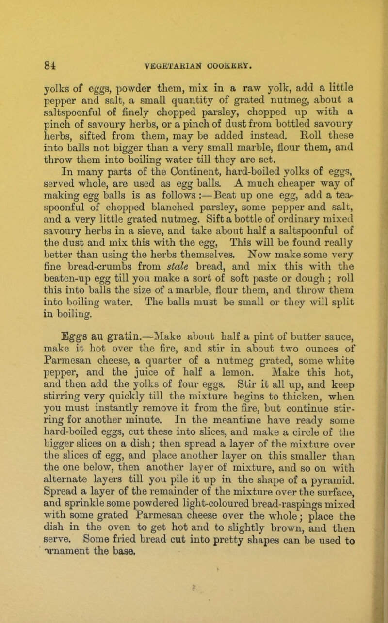 yolks of eggs, powder them, mix in a raw yolk, add a little pepper and salt, a small quantity of grated nutmeg, about a saltspoonful of finely chopped parsley, chopped up with a pinch of savouiy herbs, or a pinch of dust from bottled savoury herbs, sifted from them, may be added instead. Roll these into balls not bigger than a very small marble, flour them, and throw them into boiling water till they are set. In many parts of the Continent, hard-boiled yolks of eggs, served whole, are used as egg balls, A much cheaper way of making egg balls is as follows :—Beat up one egg, add a tear- spoonful of chopped blanched parsley, some pepper and salt, and a very little grated nutmeg. Sift a bottle of ordinary mixed savoury herbs in a sieve, and take about half a saltspoonful of the dust and mix this with the egg, This will be found really better than using the herbs themselves. Now make some very fine bread-crumbs from stale bread, and mix this with the beaten-up egg till you make a sort of soft paste or dough; roll this into balls the size of a marble, flour them, and throw them into boiling water. The balls must be small or they will split in boiling. Eggs au gratin.—Make about half a pint of butter sauce, make it hot over the fire, and stir in about two ounces of Parmesan cheese, a quarter of a nutmeg grated, some white pepper, and the juice of half a lemon. Make this hot, and then add the yolks of four eggs. Stir it all up, and keep stirring very quickly till the mixture begins to thicken, when you must instantly remove it from the fire, but continue stir- ring for another minute. In the meantime have ready some hard-boiled eggs, cut these into slices, and make a circle of the bigger slices on a dish; then spread a layer of the mixture over the slices of egg, and place another layer on this smaller than the one below, then another layer of mixture, and so on with alternate layers till you pile it up in the shape of a pyramid. Spread a layer of the remainder of the mixture over the surface, and sprinkle some powdered light-coloured bread-raspings mixed with some grated Parmesan cheese over the whole; place the dish in the oven to get hot and to slightly brown, and then serve. Some fried bread cut into pretty shapes can be used to vnament the base.