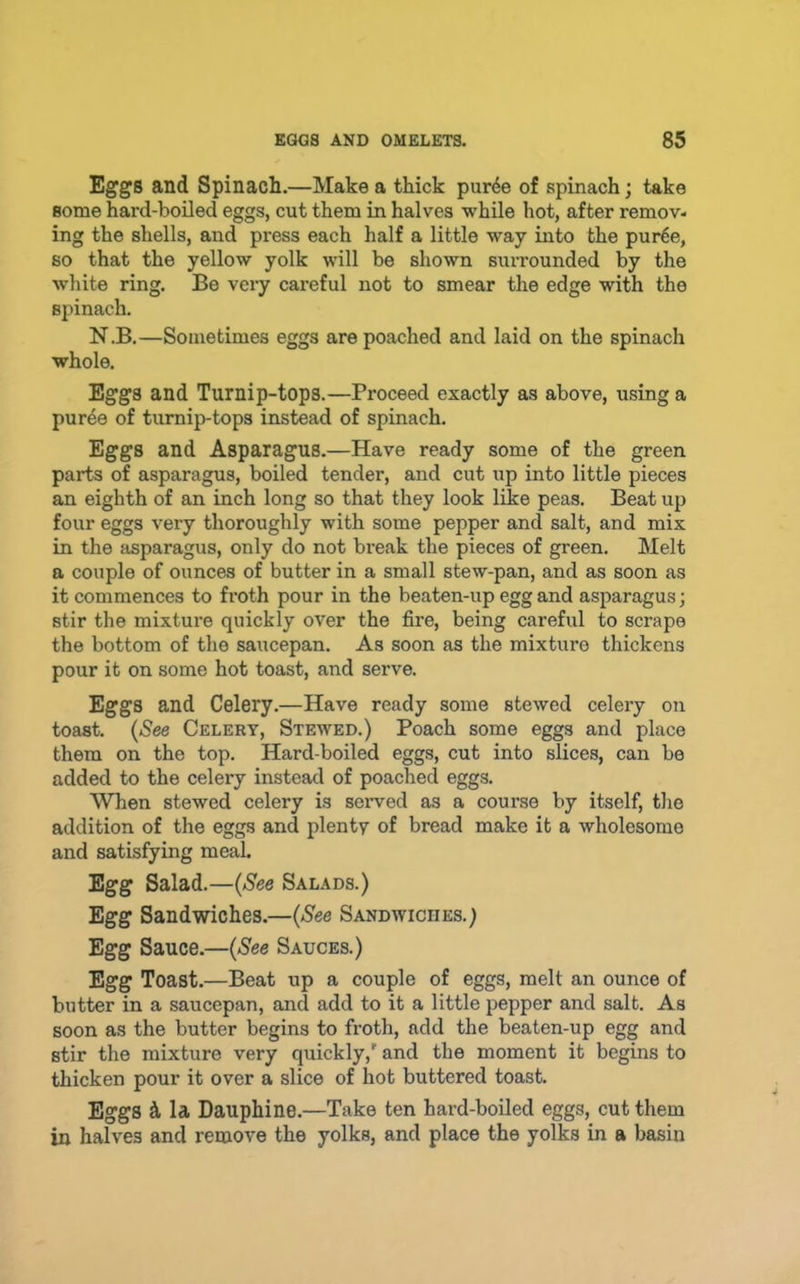 Eggs and Spinach.—Make a thick pur^e of spinach; take some hard-boiled eggs, cut them in halves while hot, after remov- ing the shells, and press each half a little way into the pur^e, so that the yellow yolk will be shown surrounded by the white ring. Be very careful not to smear the edge with the spinach. N.B.—Sometimes eggs are poached and laid on the spinach whole. Eggs and Turnip-tops.—Proceed exactly as above, using a puree of turnip-tops instead of spinach. Eggs and Asparagus.—Have ready some of the green parts of asparagus, boiled tender, and cut up into little pieces an eighth of an inch long so that they look like peas. Beat up four eggs very thoroughly with some pepper and salt, and mix in the asparagus, only do not break the pieces of green. Melt a couple of ounces of butter in a small stew-pan, and as soon as it commences to froth pour in the beaten-up egg and asparagus; stir the mixture quickly over the fire, being careful to scrape the bottom of the saucepan. As soon as the mixture thickens pour it on some hot toast, and serve. Eggs and Celery.—Have ready some stewed celery on toast. {See Celery, Stewed.) Poach some eggs and place them on the top. Hard-boiled eggs, cut into slices, can be added to the celery instead of poached eggs. When stewed celery is seiwed as a course by itself, the addition of the eggs and plenty of bread make it a wholesome and satisfying meal. Egg Salad.—{See Salads.) Egg Sandwiches.—{See Sandwiches.) Egg Sauce.—{See Sauces.) Egg Toast.—Beat up a couple of eggs, melt an ounce of butter in a saucepan, and add to it a little pepper and salt. As soon as the butter begins to froth, add the beaten-up egg and stir the mixture very quickly,' and the moment it begins to thicken pour it over a slice of hot buttered toast. Eggs h la Dauphine.—Take ten hard-boiled eggs, cut them in halves and remove the yolks, and place the yolks in a basin