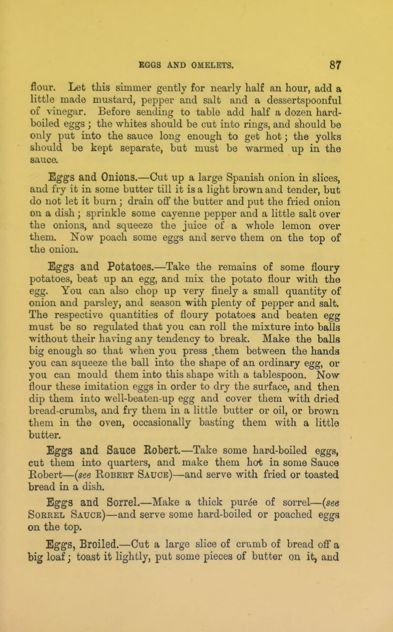 flour. Let tliis simmer gently for nearly half an hour, add a little made mustard, pepper and salt and a dessertspoonful of vinegar. Before sending to table add half a dozen hard- boiled eggs ; the whites should be out into rings, and should be only put into the sauce long enough to get hot; the yolks should be kept separate, but must be warmed up in the sauce. Eggs and Onions.—Out up a large Spanish onion in slices, and fry it in some butter till it is a light brown and tender, but do not let it burn; drain oflf the butter and put the fried onion on a dish ; sprinkle some cayenne pepper and a little salt over the onions, and squeeze the juice of a whole lemon over them. Now poach some eggs and serve them on the top of the onion. Eggs and Potatoes.—Take the remains of some floury potatoes, beat up an egg, and mix the potato flour with the egg. You can also chop up very finely a small quantity of onion and parsley, and season with plenty of pepper and salt. The respective quantities of floury potatoes and beaten egg must be so regidated that you can roll the mixture into balls without their ha\dng any tendency to break. Make the balls big enough so that when you press .them between the hands you can squeeze the ball into the shape of an ordinary egg, or you can mould them into this shape with a tablespoon. Now flour these imitation eggs in order to dry the surface, and then dip them into well-beaten-up egg and cover them with dried bread-crumbs, and fry them in a little butter or oil, or brown them in the oven, occasionally basting them with a little butter. Eggs and Sauce Robert.—Take some hard-boiled eggs, cut them into quarters, and make them hot in some Sauce Robert—{see Robert Sauce)—and serve with fried or toasted bread in a dish. Eggs and Sorrel.—Make a thick pur^e of sorrel—(see Sorrel Sauce)—and serve some hard-boiled or poached eggs on the top. Eggs, Broiled.—Cut a large slice of crumb of bread off a big loaf; toast it lightly, put some pieces of butter on it, and