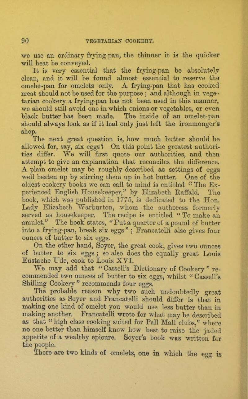 we use an ordinaiy frying-pan, the thinner it is the quicker will heat be conveyed. It is very essential that the frying-pan be absolutely clean, and it will be found almost essential to reserve the omelet-pan for omelets only. A frying-pan that has cooked meat should not be used for the purpose; and although in veg&* tarian cookery a frying-pan has not been used in this manner, we should still avoid one in which onions or vegetables, or even black butter has been made. The inside of an omelet-pan should always look as if it had only just left the ironmonger’s shop. The next great question is, how much butter should bo allowed for, say, six eggs ? On this point the greatest authori- ties differ. \Ve will first quote our authorities, and then attempt to give an explanation that reconciles the difference. A plain omelet may be roughly described as settings of eggs well beaten up by stirring them up in hot butter. One of the oldest cookery books we can call to mind is entitled “ The Ex- perienced English Housekeeper,” by Elizabeth Raffald. The book, which was published in 1775, is dedicated to the Hon. Lady Elizabeth Warburton, whom the authoress formerly served as housekeeper. The recipe is entitled “ To make an amulet.” The book states, “ Put a quarter of a pound of butter into a frying-pan, break six eggs ”; Francatelli also gives four ounces of butter to six eggs. On the other hand, Soyer, the great cook, gives two ounces of butter to six eggs; so also does the equally great Louis Eustache Ude, cook to Louis XVI. We may add that “ Cassell’s Dictionary of Cookery ” re- commended two ounces of butter to six eggs, whilst “ Cassell’s Shilling Cookery ” recommends four eggs. The probable reason why two such undoubtedly great authorities as Soyer and Francatelli should differ is that in making one kind of omelet you would use less butter than in making another. Francatelli wrote for what may be described as that “ high class cooking suited for Pall Mall clubs,” where no one better than himself knew how best to raise the jaded appetite of a wealthy epicure. Soyer’s book was written for the people. There are two kinds of omelets, one in which the e»» is