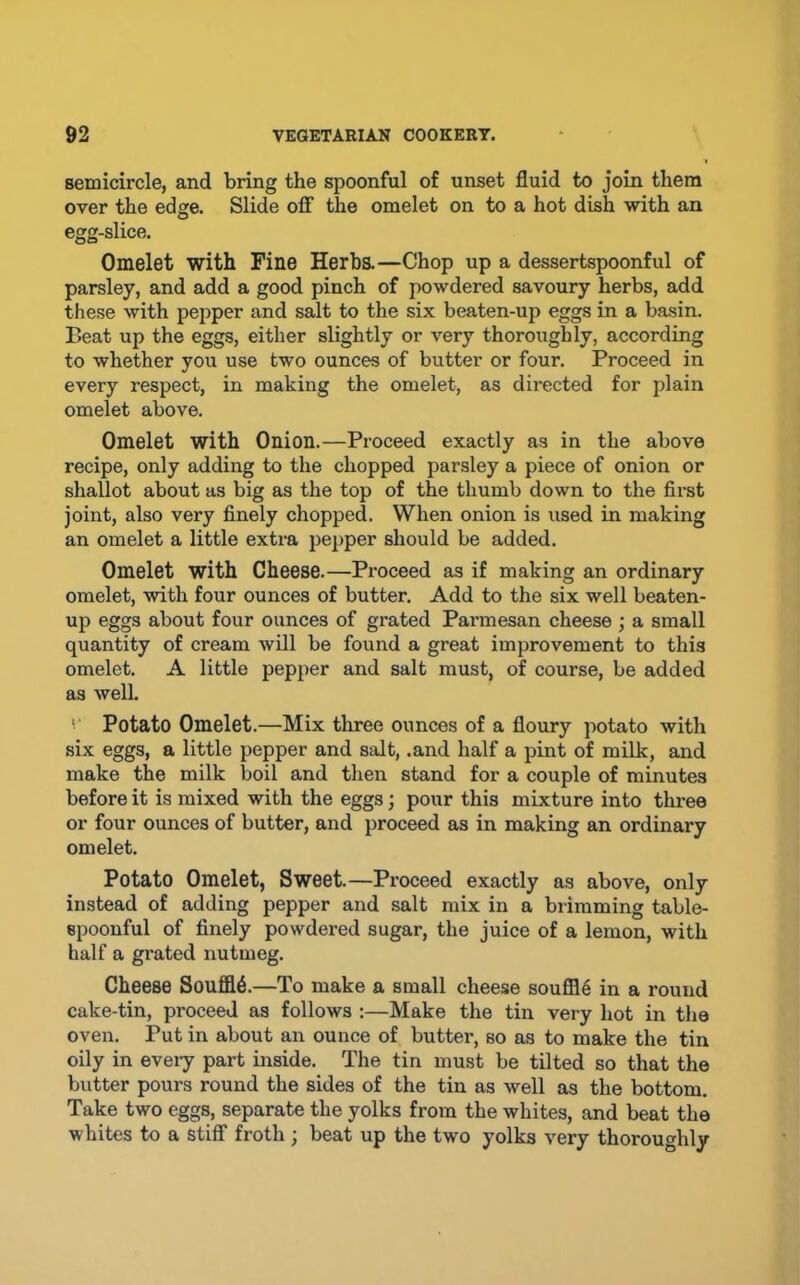 semicircle, and bring the spoonful of unset fluid to join them over the edge. Slide olF the omelet on to a hot dish with an egg-slice. Omelet with Fine Herbs.—Chop up a dessertspoonful of parsley, and add a good pinch of powdered savoury herbs, add these with pepper and salt to the six beaten-up eggs in a basin. Beat up the eggs, either slightly or very thoroughly, according to whether you use two ounces of butter or four. Proceed in every respect, in making the omelet, as directed for plain omelet above. Omelet with Onion.—Proceed exactly as in the above recipe, only adding to the chopped parsley a piece of onion or shallot about as big as the top of the thumb down to the first joint, also very finely chopped. When onion is used in making an omelet a little extra pepper should be added. Omelet with Cheese.—Proceed as if making an ordinary omelet, with four ounces of butter. Add to the six well beaten- up eggs about four ounces of grated Parmesan cheese ; a small quantity of cream will be found a great improvement to this omelet. A little pepper and salt must, of course, be added as well '■ Potato Omelet.—Mix three ounces of a floury potato with six eggs, a little pepper and salt, .and half a pint of milk, and make the milk boil and then stand for a couple of minutes before it is mixed with the eggs; pour this mixture into thi’ee or four ounces of butter, and proceed as in making an ordinary omelet. Potato Omelet, Sweet.—Proceed exactly as above, only instead of adding pepper and salt mix in a brimming table- epoonful of finely powdered sugar, the juice of a lemon, with half a gi'ated nutmeg. Cheese Souffl6.—To make a small cheese souffle in a round cake-tin, proceed as follows :—Make the tin very hot in the oven. Put in about an ounce of butter, so as to make the tin oily in eveiy part inside. The tin must be tilted so that the butter pours round the sides of the tin as well as the bottom. Take two eggs, separate the yolks from the whites, and beat the whites to a Stiff froth ; beat up the two yolks very thoroughly