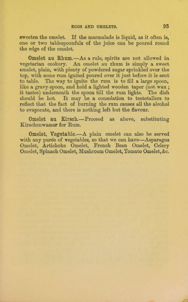 sweeten the omelet. If the marmalade is liquid, as it often is, one or two tablespoonfuls of the juice can be poured round the edge of the omelet. Omelet au Rhum.—As a rule, spirits are not allowed in vegetarian cookery. An omelet au rhum is simply a sweet omelet, plain, with plenty of powdered sugar sprinkled over the top, with some rum ignited poured over it just before it is sent to table. The way to ignite the rum is to fill a large spoon, like a gravy-spoon, and hold a lighted wooden taper (not wax; it tastes) underneath the spoon till the rum lights. The dish should be hot. It may be a consolation to teetotallers to reflect that the fact of burning the rum causes aU the alcohol to evaporate, and there is nothing left but the flavour. Omelet au Kirsch.—Proceed as above, substituting Kirschenwasser for Rum. Omelet, Vegetable.—A plain omelet can also be served with any pur^ of vegetables, so that we can have—Asparagus Omelet, Artichoke Omelet, French Bean Omelet, Celery Omelet, Spinach Omelet, Mushroom Omelet, Tomato Omelet, &c.