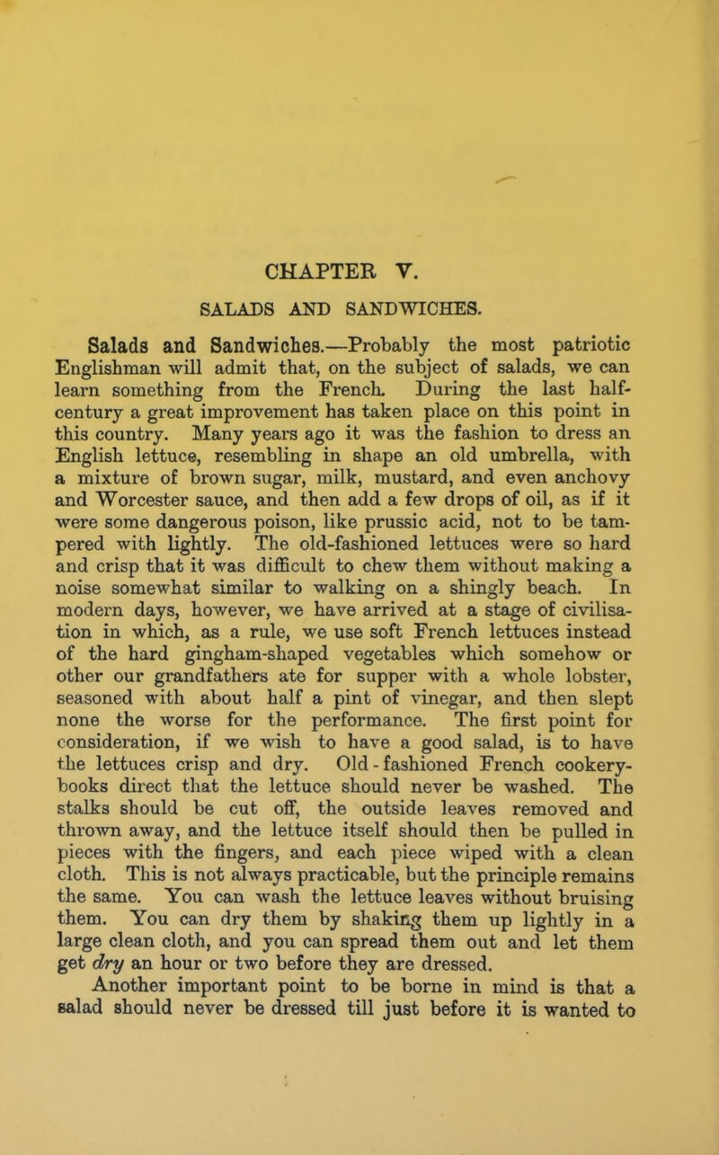 CHAPTER V. SALADS AND SANDWICHES. Salads and Sandwiches.—Probably the most patriotic Englishman will admit that, on the subject of salads, we can learn something from the French. During the last half- century a great improvement has taken place on this point in this country. Many years ago it was the fashion to dress an English lettuce, resembling in shape an old umbrella, with a mixture of brown sugar, milk, mustard, and even anchovy and Worcester sauce, and then add a few drops of oil, as if it were some dangerous poison, like prussic acid, not to be tam- pered with lightly. The old-fashioned lettuces were so hard and crisp that it was difficult to chew them without making a noise somewhat similar to walking on a shingly beach. In modern days, however, we have arrived at a stage of civilisa- tion in which, as a rule, we use soft French lettuces instead of the hard gingham-shaped vegetables which somehow or other our grandfathers ate for supper with a whole lobster, seasoned with about half a pint of vinegar, and then slept none the worse for the performance. The first point for consideration, if we wish to have a good salad, is to have the lettuces crisp and dry. Old-fashioned French cookery- books direct that the lettuce should never be washed. The stalks should be cut off, the outside leaves removed and thi’own away, and the lettuce itself should then be pulled in pieces with the fingers, and each piece wiped with a clean cloth. This is not always practicable, but the principle remains the same. You can wash the lettuce leaves without bruising them. You can dry them by shaking them up lightly in a large clean cloth, and you can spread them out and let them get dry an hour or two before they are dressed. Another important point to be borne in mind is that a salad should never be dressed till just before it is wanted to