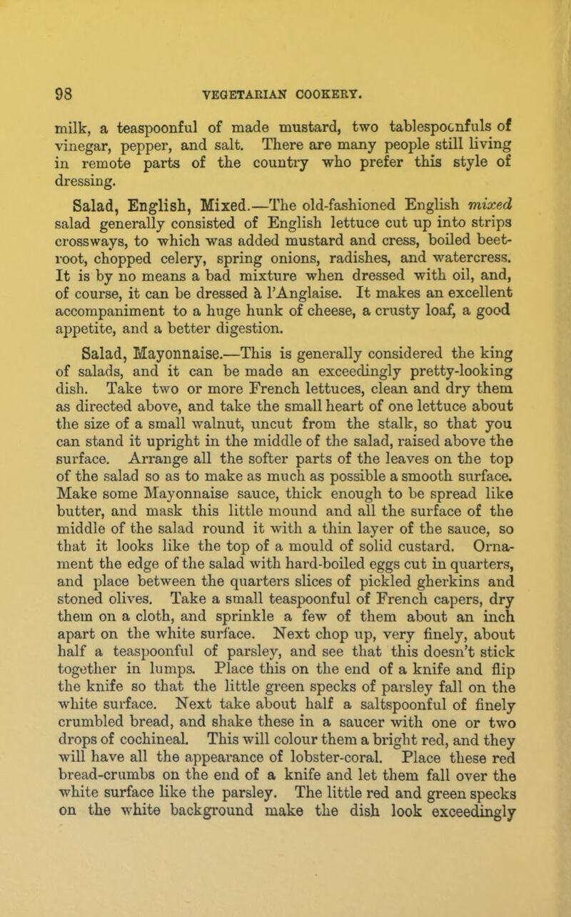 milk, a teaspoonful of made mustard, two tablespocnfuls of vinegar, pepper, and salt. There are many people still living in remote parts of the country who prefer this style of dressing. Salad, English, Mixed.—The old-fashioned English mixed salad generally consisted of English lettuce cut up into strips crossways, to which was added mustard and cress, boiled beet- root, chopped celery, spring onions, radishes, and watercress. It is by no means a bad mixture when dressed with oil, and, of course, it can be dressed h TAnglaise. It makes an excellent accompaniment to a huge hunk of cheese, a crusty loaf, a good appetite, and a better digestion. Salad, Mayonnaise.—This is generally considered the king of salads, and it can be made an exceedingly pretty-looking dish. Take two or more French lettuces, clean and dry them as directed above, and take the small heart of one lettuce about the size of a small walnut, uncut from the stalk, so that you can stand it upright in the middle of the salad, raised above the surface. Arrange all the softer parts of the leaves on the top of the salad so as to make as much as possible a smooth surface. Make some Mayonnaise sauce, thick enough to be spread like butter, and mask this little mound and all the surface of the middle of the salad round it with a thin layer of the sauce, so that it looks like the top of a mould of solid custard. Orna- ment the edge of the salad Avith hard-boiled eggs cut in quarters, and place between the quarters slices of pickled gherkins and stoned olives. Take a small teaspoonful of French capers, dry them on a cloth, and sprinkle a few of them about an inch apart on the white surface. Next chop up, very finely, about half a teaspoonful of parsley, and see that this doesn’t stick together in lumps. Place this on the end of a knife and flip the knife so that the little green specks of parsley fall on the white surface. Next take about half a saltspoonful of finely crumbled bread, and shake these in a saucer with one or two drops of cochineal This will colour them a bright red, and they will have all the appearance of lobster-coral. Place these red bread-crumbs on the end of a knife and let them fall over the white surface like the parsley. The little red and green specks on the white background make the dish look exceedingly