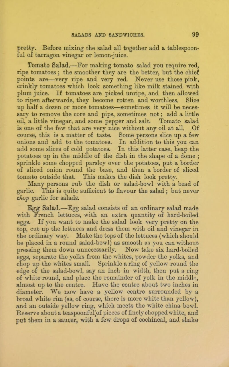pretty. Before mixing the salad all together add a tablespoon- I’ul of tarragon vinegar or lemon-juice. Tomato Salad.—For making tomato salad you require red, ripe tomatoes; the smoother they are the better, but the chief points are—very ripe and very red. Never use those pink, crinkly tomatoes which look something like milk stained with plum juice. If tomatoes are picked unripe, and then allowed to ripen afterwards, they become rotten and worthless. Slice up half a dozen or more tomatoes—sometimes it will be neces- sary to remove the core and pips, sometimes not; add a little oil, a little vinegar, and some pepper and salt. Tomato salad is one of the few that are very nice without any oil at all. Of course, this is a matter of taste. Some persons slice up a few onions and add to the tomatoes. In addition to this you can add some slices of cold potatoes. In this latter case, heap the potatoes up in the middle of the dish in the shape of a dome ; sprinkle some chopped parsley over the potatoes, put a border of sliced onion round the base, and then a border of sliced tomato outside that. This makes the dish look pretty. Many persons rub the dish or salad-bowl with a bead of garlic. This is quite sufficient to flavour the salad; but never chop garlic for salads. Egg Salad.—Egg salad consists of an ordinary salad made with French lettuces, with an extra quantity of hard-boiled eggs. If you want to make the salad look very pretty on the top, cut up the lettuces and dress them with oil and vinegar in the ordinary way. Make the tops of the lettuces (which should be placed in a round salad-bowl) as smooth as you can without pi'essing them down unnecessarily. Now take six hard-boiled eggs, separate the yolks from the whites, powder the yolks, and chop up the whites small. Sprinkle a ring of yellow round the edge of the salad-bowl, say an inch in width, then put a ring of white round, and place the remainder of yolk in the middle, almost up to the centre. Have the centre about two inches in diameter. We now have a yellow centre surrounded by a broad white rim (as, of course, there is more white than yellow), and an outside yellow ring, which meets the white china bowl. Reserve about a teaspoonful’of pieces of finely chopped white, and put them in a saucer, with a few drops of cochineal, and shake