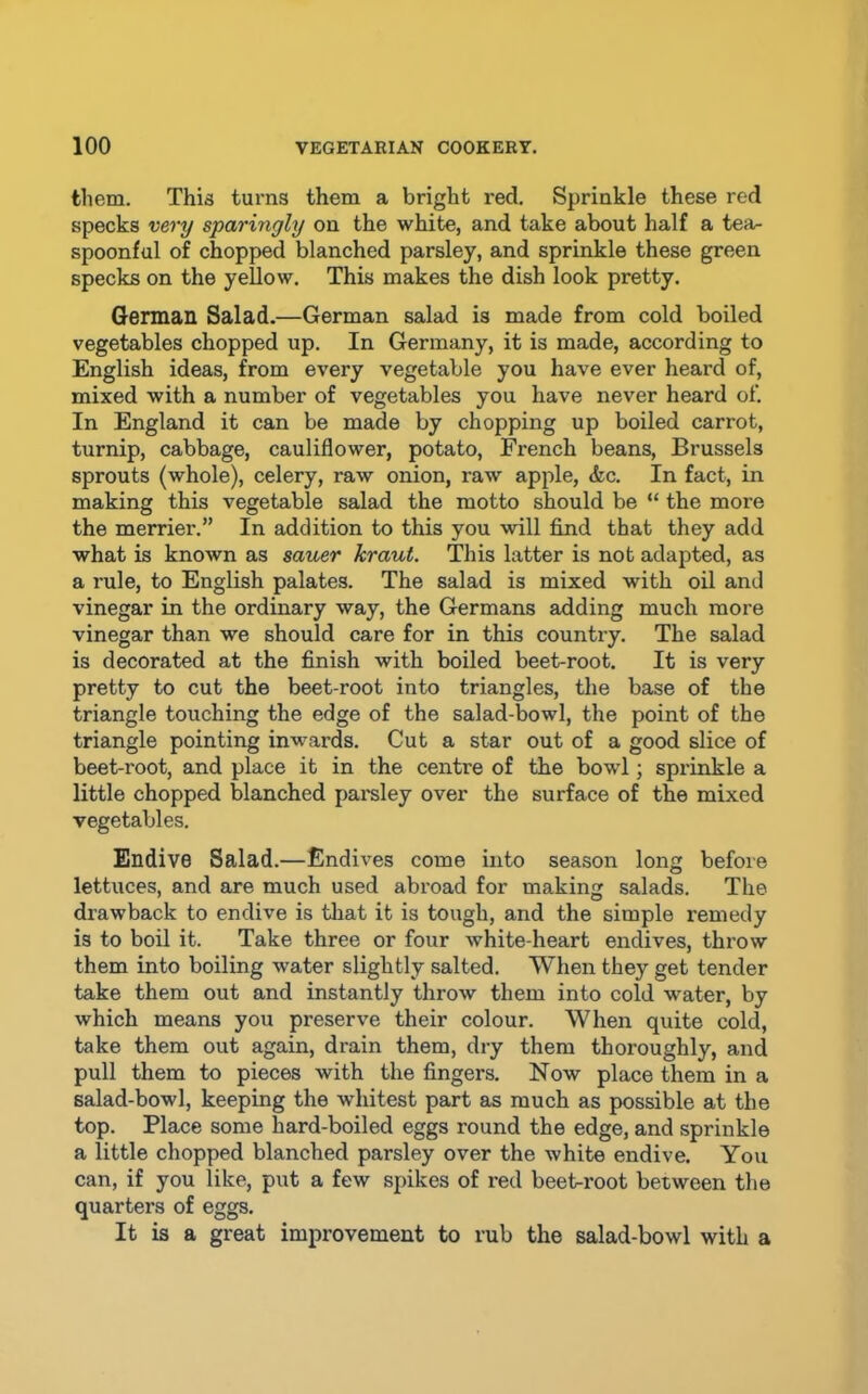 them. This turns them a bright red. Sprinkle these red specks very sparingly on the white, and take about half a tea- spoonful of chopped blanched parsley, and sprinkle these green specks on the yellow. This makes the dish look pretty. German Salad.—German salad is made from cold boiled vegetables chopped up. In Germany, it is made, according to English ideas, from every vegetable you have ever heard of, mixed with a number of vegetables you have never heard of. In England it can be made by chopping up boiled carrot, turnip, cabbage, cauliflower, potato, French beans, Brussels sprouts (whole), celery, raw onion, raw apple, &c. In fact, in making this vegetable salad the motto should be “ the more the merrier.” In addition to this you will find that they add what is known as sauer kraut. This latter is not adapted, as a rule, to English palates. The salad is mixed with oil and vinegar in the ordinary way, the Germans adding much more vinegar than we should care for in this country. The salad is decorated at the finish with boiled beet-root. It is very pretty to cut the beet root into triangles, the base of the triangle touching the edge of the salad-bowl, the point of the triangle pointing inwards. Cut a star out of a good slice of beet-root, and place it in the centre of the bowl; sprinkle a little chopped blanched parsley over the surface of the mixed vegetables. Endive Salad.—Endives come into season long before lettuces, and are much used abroad for making salads. The drawback to endive is that it is tough, and the simple remedy is to boil it. Take three or four white-heart endives, throw them into boiling water slightly salted. When they get tender take them out and instantly throw them into cold water, by which means you preserve their colour. When quite cold, take them out again, drain them, dry them thoroughly, and pull them to pieces with the fingers. Now place them in a salad-bowl, keeping the whitest part as much as possible at the top. Place some hard-boiled eggs round the edge, and sprinkle a little chopped blanched parsley over the white endive. You can, if you like, put a few spikes of red beet-root between the quarters of eggs. It is a great improvement to rub the salad-bowl with a