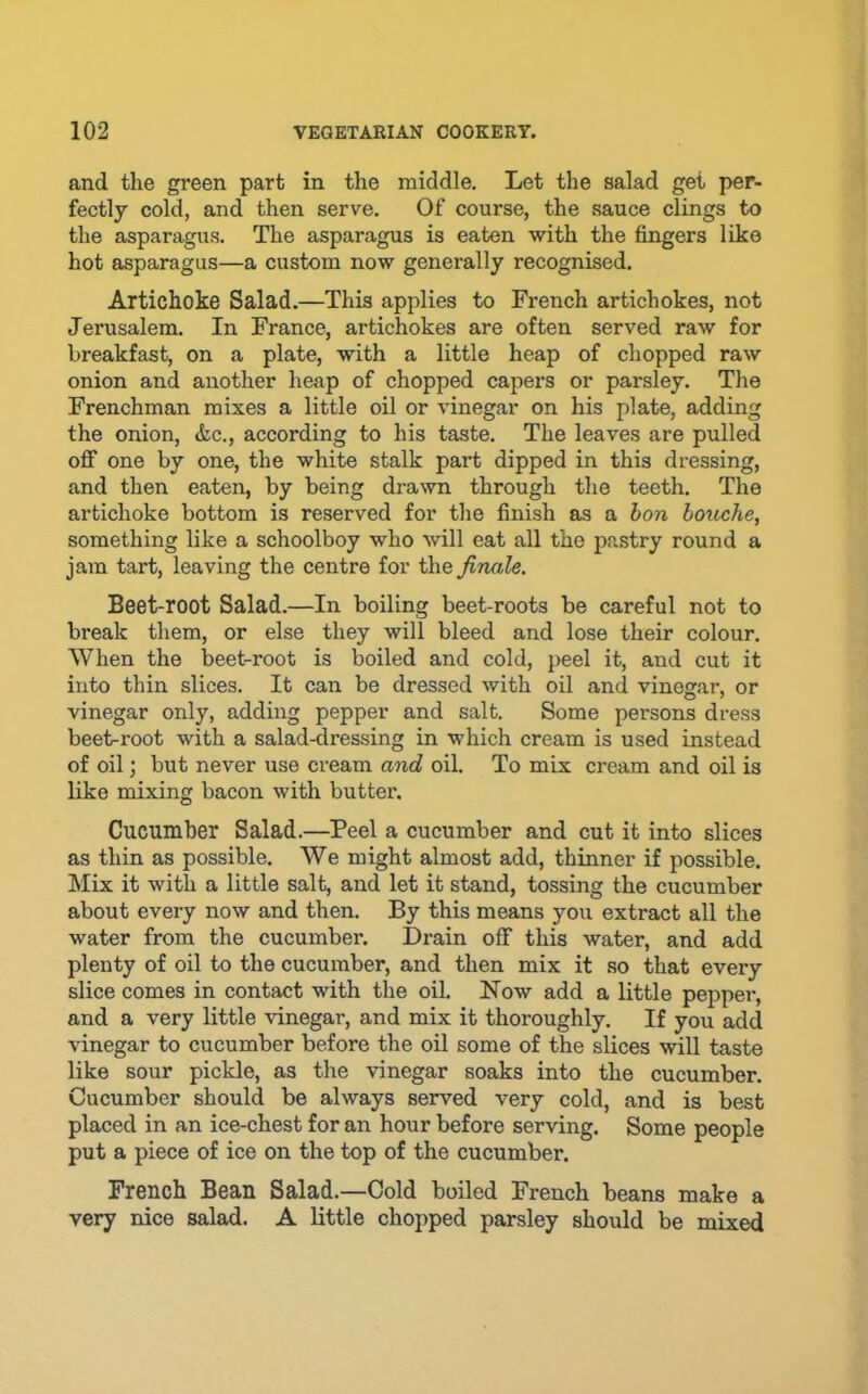and the green part in the middle. Let the salad get per- fectly cold, and then serve. Of course, the sauce clings to the asparagus. The asparagus is eaten with the fingers like hot asparagus—a custom now generally recognised. Artichoke Salad.—This applies to French artichokes, not Jerusalem. In France, artichokes are often served raw for breakfast, on a plate, with a little heap of chopped raw onion and another heap of chopped capers or parsley. The Frenchman mixes a little oil or vinegar on his plate, adding the onion, &c., according to his taste. The leaves are pulled off one by one, the white stalk part dipped in this dressing, and then eaten, by being drawn through the teeth. The artichoke bottom is reserved for the finish as a hon hoiiA^he, something like a schoolboy who will eat all the pastry round a jam tart, leaving the centre for the finale. Beet-root Salad.—In boiling beet-roots be careful not to break them, or else they will bleed and lose their colour. When the beet-root is boiled and cold, peel it, and cut it into thin slices. It can be dressed with oil and vinegar, or vinegar only, adding pepper and salt. Some persons dress beet-root with a salad-dressing in which cream is used instead of oil; but never use cream and oil. To mix cream and oil is like mixing bacon with butter. Cucumber Salad.—Peel a cucumber and cut it into slices as thin as possible. We might almost add, thinner if possible. Mix it with a little salt, and let it stand, tossing the cucumber about every now and then. By this means you extract all the water from the cucumber. Drain off this water, and add plenty of oil to the cucumber, and then mix it so that every slice comes in contact with the oil. Now add a little pepper, and a very little vinegar, and mix it thoroughly. If you add vinegar to cucumber before the oil some of the slices will taste like sour pickle, as the vinegar soaks into the cucumber. Cucumber should be always served very cold, and is best placed in an ice-chest for an hour before serving. Some people put a piece of ice on the top of the cucumber. French Bean Salad.—Cold boiled French beans make a very nice salad. A little chopped parsley should be mixed