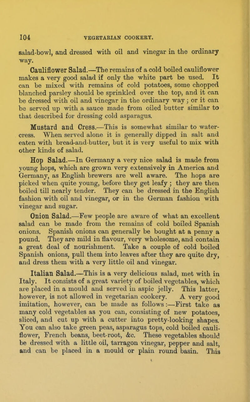 salad-bowl, and dressed with oil and vinegar in the ordinary way. Cauliflower Salad.—The remains of a cold boiled cauliflower makes a very good salad if only the white part be used. It can be mixed with remains of cold potatoes, some chopped blanched parsley should be sprinkled over the top, and it can be dressed with oil and vinegar in the ordinary way; or it can be served up with a sauce made from oiled butter similar to that described for dressing cold asparagus. Mustard and Cress.—This is somewhat similar to water- cress. When served alone it is generally dipped in salt and eaten with bread-and-butter, but it is very useful to mix with other kinds of salad. Hop Salad.—In Germany a very nice salad is made from young hops, which are grown very extensively in America and Germany, as English brewers are well aware. The hops ai’e picked when quite young, before they get leafy; they are then boiled till nearly tender. They can be dressed in the English fasliion with oil and vinegar, or in the German fashion with vinegar and sugar. Onion Salad.—Few people are aware of what an excellent salad can be made from the remains of cold boiled Spanish onions. Spanish onions can generally be bought at a penny a pound. They are mild in flavour, very wholesome, and contain a great deal of nourishment. Take a couple of cold boiled Spanish onions, pull them into leaves after they are quite dry, and dress them with a very little oil and vinegar. Italian Salad.—This is a very delicious salad, met with in Italy. It consists of a great variety of boiled vegetables, which are placed in a mould and served in aspic jelly. This latter, however, is not allowed in vegetarian cookery. A very good imitation, however, can be made as follows :—First take as many cold vegetables as you can, consisting of new potatoes, sliced, and cut up with a cutter into pretty-looking shapes. You can also take green peas, asparagus tops, cold boiled cauli- flower, French beans, beet root, &c. These vegetables should be dressed with a little oil, taiTagon vinegar, pepper and salt, and can be placed in a mould or plain round basin. This