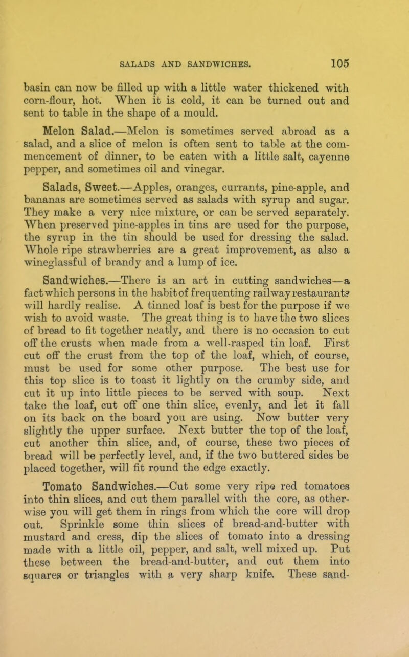 basin can now be filled up with a little water thickened with corn-flour, hot. When it is cold, it can be turned out and sent to table in the shape of a mould. Melon Salad.—Melon is sometimes served abroad as a salad, and a slice of melon is often sent to table at the com- mencement of dinner, to be eaten with a little salt, cayenne pepper, and sometimes oil and vinegar. Salads, Sweet.—Apples, oranges, currants, pine-apple, and bananas are sometimes served as salads with syrup and sugar. They make a very nice mixture, or can be served separately. When preserved pine-apples in tins are used for the purpose, the syrup in the tin should be used for dressing the salad. Whole ripe strawberries are a great improvement, as also a wineglassful of brandy and a lump of ice. Sandwiches.—There is an art in cutting sandwiches—a fact which persons in the habit of frequenting railway restaurant? will hardly realise. A tinned loaf is best for the purpose if we wish to avoid waste. The great thing is to have the two slices of bread to fit together neatly, and there is no occasion to cut off the crusts when made from a well-rasped tin loaf. First cut off the crust from the top of the loaf, which, of course, must be used for some other purpose. The best use for this top slice is to toast it lightly on the crumby side, and cut it up into little pieces to be served with soup. Next take the loaf, cut off one thin slice, evenly, and let it fall on its back on the board you are using. Now butter very slightly the upper surface. Next butter the top of the loaf, cut another thin slice, and, of course, these two pieces of bread will be perfectly level, and, if the two buttered sides be placed together, will fit round the edge exactly. Tomato Sandwiches.—Cut some very ripo red tomatoes into thin slices, and cut them parallel with the core, as other- wise you will get them in rings from which the core will drop out. Sprinkle some thin slices of bread-and-butter with mustard and cress, dip the slices of tomato into a dressing made with a little oil, pepper, and salt, well mixed up. Put these between the bread-and-butter, and cut them into squares or triangles with a very sharp knife. These sand-