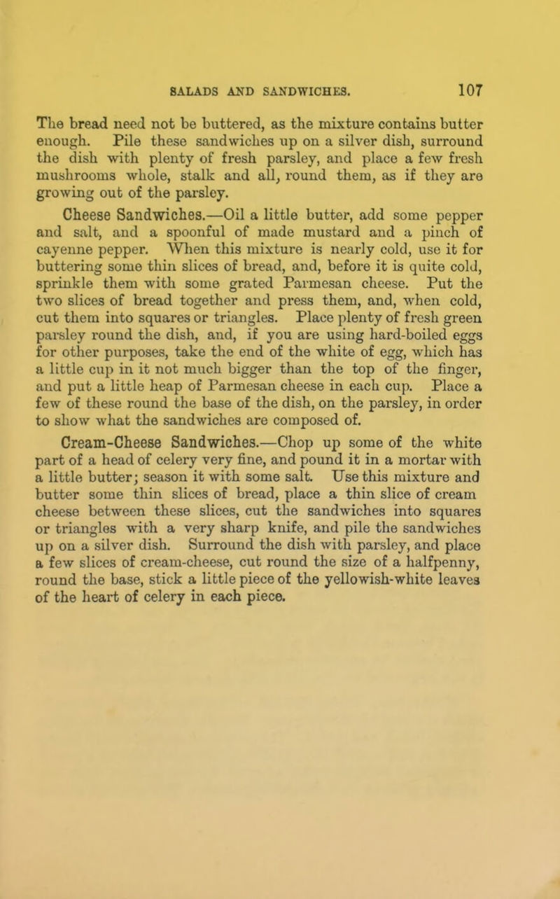 The bread need not be buttered, as the mixture contains butter enough. Pile these sandwiches up on a silver dish, surround the dish with plenty of fresh parsley, and place a fcAV fresh mushrooms whole, stalk and all, round them, as if they are growing out of the parsley. Cheese Sandwiches.—Oil a little butter, add some pepper and salt, and a spoonful of made mustard and a pinch of cayenne pepper. Wlien this mixture is nearly cold, use it for buttering some thin slices of bread, and, before it is quite cold, sprinkle them with some grated Parmesan cheese. Put the two slices of bread together and press them, and, when cold, cut them into squares or triangles. Place plenty of fresh green parsley round the dish, and, if you are using hard-boiled eggs for other purposes, take the end of the white of egg, which has a little cup in it not much bigger than the top of the finger, and put a little heap of Parmesan cheese in each cup. Place a few of these round the base of the dish, on the parsley, in order to show what the sandwiches are composed of. Cream-Cheese Sandwiches.—Chop up some of the white part of a head of celery very fine, and pound it in a mortar with a little butter; season it with some salt. Use this mixture and butter some thin slices of bread, place a thin slice of cream cheese between these slices, cut the sandwiches into squares or triangles with a very sharp knife, and pile the sandwiches up on a silver dish. Surround the dish with parsley, and place a few slices of cream-cheese, cut round the size of a halfpenny, round the base, stick a little piece of the yellowish-white leaves of the heart of celery in each piece.