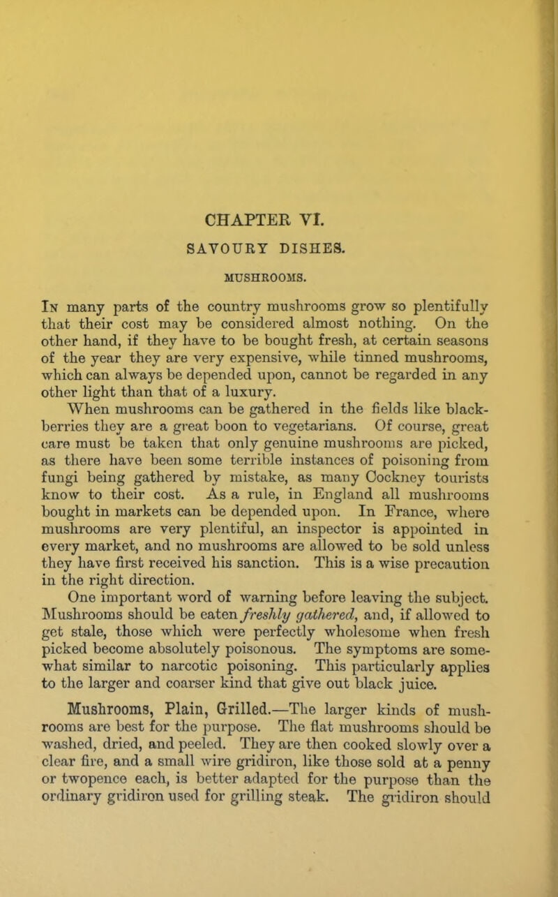 CHAPTER VI. SAVOURY DISHES. MUSHROOMS. In many parts of the country mushrooms grow so plentifully that their cost may be considered almost nothing. On the other hand, if they have to be bought fresh, at certain seasons of the year they are very expensive, while tinned mushrooms, which can always be depended upon, cannot be regarded in any other light than that of a luxury. When mushrooms can be gathered in the fields like black- berries they are a great boon to vegetarians. Of course, great care must be taken that only genuine mushrooms are picked, as there have been some terrible instances of poisoning from fungi being gathered by mistake, as many Cockney tourists know to their cost. As a rule, in England all mushrooms bought in markets can be depended upon. In France, where mushrooms are very plentiful, an inspector is appointed in every market, and no mushrooms are allowed to be sold unless they have first received his sanction. This is a wise precaution in the right direction. One important word of warning before leaving the subject. ^Mushrooms should be eaten freshly gathered, and, if allowed to get stale, those which were perfectly wholesome when fresh picked become absolutely poisonous. The symptoms are some- what similar to narcotic poisoning. This particularly applies to the larger and coarser kind that give out black juice. Mushrooms, Plain, Grilled.—The larger kinds of mush- rooms are best for the purpose. The flat mushrooms should be washed, dried, and peeled. They are then cooked slowly over a clear fire, and a small wire gridiron, like those sold at a penny or twopence each, is better adapted for the purpose than the ordinary gridiron used for grilling steak. The giidiron should