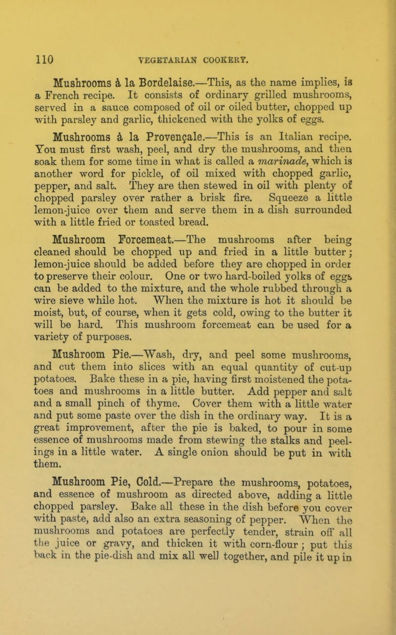 Mushrooms i la Bordelaise.—This, as the name implies, is a French recipe. It consists of ordinary grilled mushrooms, served in a sauce composed of oil or oiled butter, chopped up with parsley and garlic, thickened with the yolks of eggs. Mushrooms k la Proven^ale.—This is an Italian recipe. You must first wash, peel, and dry the mushrooms, and then soak them for some time in what is called a marinade, which is another word for pickle, of oil mixed with chopped garlic, pepper, and salt. They are then stewed in oil with plenty of chopped parsley over rather a brisk fire. Squeeze a little lemon-juice over them and serve them in a dish surrounded with a little fried or toasted bread. Mushroom Forcemeat.—The mushrooms after being cleaned should be chopped up and fried in a little butter; lemon-juice should be added before they are chopped in order to preserve their colour. One or two hard-boiled yolks of eggSk can be added to the mixture, and the whole rubbed through a wire sieve while hot. When the mixture is hot it should be moist, but, of course, when it gets cold, owing to the butter it will be hard. This mushroom forcemeat can be used for a variety of purposes. Mushroom Pie.—Wash, dry, and peel some mushrooms, and cut them into slices with an equal quantity of cut-up potatoes. Bake these in a pie, having first moistened the pota- toes and mushrooms in a little butter. Add pepper and salt and a small pinch of thyme. Cover them with a little w'ater and put some paste over the dish in the ordinary way. It is a great improvement, after the pie is baked, to pour in some essence of mushrooms made from stewing the stalks and peel- ings in a little water. A single onion should be put in with them. Mushroom Pie, Cold.—Prepare the mushrooms, potatoes, and essence of mushroom as directed above, adding a little chopped parsley. Bake all these in the dish before you cover with paste, add also an extra seasoning of pepper. When the mushrooms and potatoes ai-e perfectly tender, strain off all the juice or gravy, and thicken it with corn-flour ; put tliis back in the pie-dish and mix all well together, and pile it up in