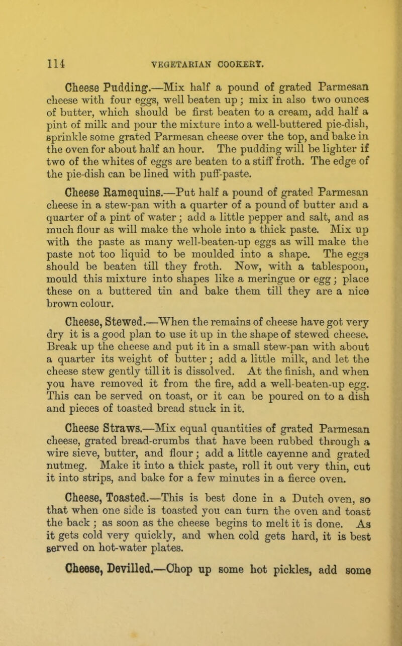 Cheese Pudding.—Mix half a pound of grated Parmesan cheese Avith four eggs, well beaten up; mix in also two ounces of butter, which should be first beaten to a cream, add half a pint of milk and pour the mixture into a well-buttered pie-dish, sprinkle some grated Parmesan cheese over the top, and bake in the oven for about half an hour. The pudding will be lighter if two of the whites of eggs are beaten to a stiff froth. The edge of the pie-dish can be lined with puff-paste. Cheese Ramequins.—Put half a pound of grated Parmesan cheese in a stew-pan with a quarter of a pound of butter and a quarter of a pint of water; add a little pepper and salt, and as much flour as will make the whole into a thick paste, hlix up with the paste as many well-beaten-up eggs as will make the paste not too liquid to be moulded into a shape. The eggs should be beaten till they froth. Now, with a tablespoon, mould this mixture into shapes like a meringue or egg; place these on a buttered tin and bake them till they are a nice brown colour. Cheese, Stewed.—When the remains of cheese have got very dry it is a good plan to use it up in the shape of stewed cheese. Break up the cheese and put it in a small stew-pan with about a quarter its weight of butter; add a little milk, and let the cheese stew gently till it is dissolved. At the finish, and when you have removed it from the fire, add a well-beaten-up egg. This can be served on toast, or it can be poured on to a dish and pieces of toasted bread stuck in it. Cheese Straws.—Mix equal quantities of grated Parmesan cheese, grated bread-crumbs that have been rubbed through a wire sieve, butter, and flour; add a little cayenne and grated nutmeg. Make it into a thick paste, roll it out very thin, cut it into strips, and bake for a few minutes in a fierce oven. Cheese, Toasted.—Tliis is best done in a Dutch oven, so that when one side is toasted you can turn the oven and toast the back ; as soon as the cheese begins to melt it is done. As it gets cold very quickly, and when cold gets hard, it is best served on hot-water plates. Cheese, Devilled.—Chop up some hot pickles, add some