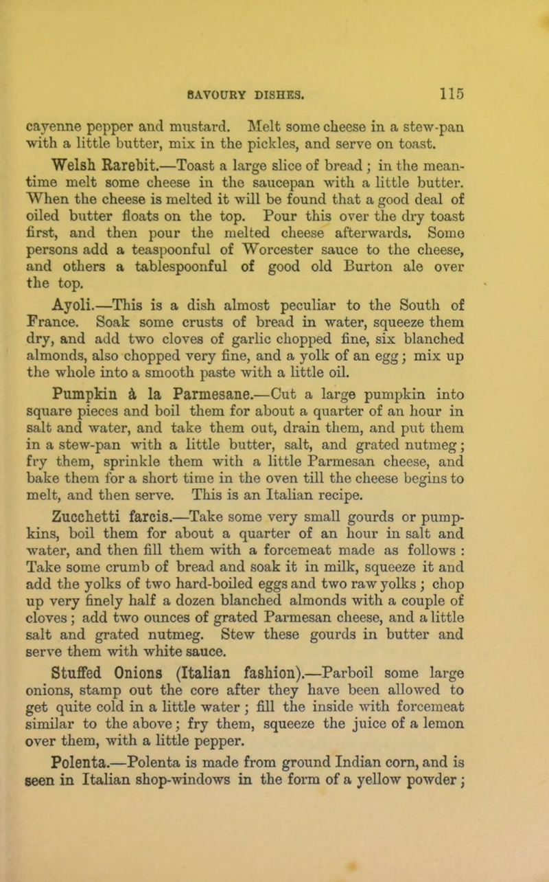 cayenne pepper and mustard. Melt some cheese in a stew-pan with a little butter, mix in the pickles, and serve on toast. Welsh Rarebit.—Toast a large slice of bread; in the mean- time melt some cheese in the saucepan with a little butter. When the cheese is melted it will be found that a good deal of oiled butter floats on the top. Pour this over the dry toast first, and then pour the melted cheese afterwards. Some persons add a teaspoonful of Worcester sauce to the cheese, and others a tablespoonful of good old Burton ale over the top. Ayoli.—This is a dish almost peculiar to the South of France. Soak some crusts of bread in water, squeeze them dry, and add two cloves of garlic chopped fine, six blanched almonds, also chopped very fine, and a yolk of an egg; mix up the whole into a smooth paste with a little oil. Pumpkin d. la Parmesane.—Cut a large pumpkin into square pieces and boil them for about a quarter of an hour in salt and water, and take them out, drain them, and put them in a stew-pan with a little butter, salt, and grated nutmeg; fry them, sprinkle them with a little Parmesan cheese, and bake them for a short time in the oven till the cheese begins to melt, and then serve. This is an Italian recipe. Zucchetti farcis.—Take some very small gourds or pump- kins, boil them for about a quarter of an hour in salt and water, and then fill them with a forcemeat made as follows : Take some crumb of bread and soak it in milk, squeeze it and add the yolks of two hard-boiled eggs and two raw yolks ; chop up very finely half a dozen blanched almonds with a couple of cloves; add two ounces of grated Parmesan cheese, and a little salt and grated nutmeg. Stew these gourds in butter and serve them with white sauce. Stuffed Onions (Italian fashion).—Parboil some large onions, stamp out the core after they have been allowed to get quite cold in a little water ; fill the inside with forcemeat similar to the above; fry them, squeeze the juice of a lemon over them, with a little pepper. Polenta.—Polenta is made from ground Indian com, and is seen in Italian shop-windows in the fonn of a yellow powder;
