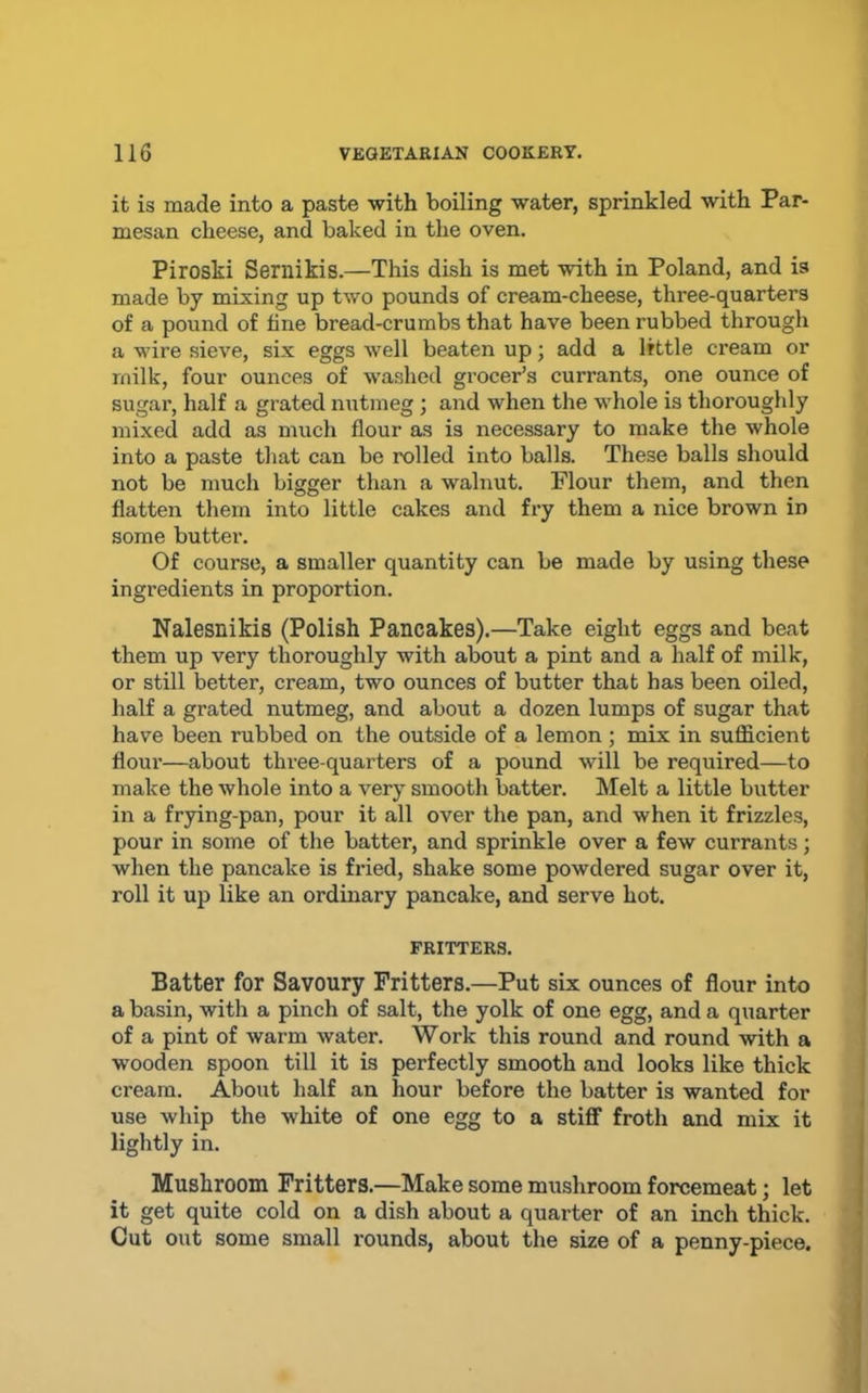 it is made into a paste with boiling water, sprinkled with Par- mesan cheese, and baked in the oven. Piroski Sernikis.—This dish is met with in Poland, and is made by mixing up two pounds of cream-cheese, three-quarters of a pound of fine bread-crumbs that have been rubbed through a wire sieve, six eggs well beaten up; add a little cream or milk, four ounces of washed grocer’s currants, one ounce of sugar, half a grated nutmeg ; and when the whole is thoroughly mixed add as much flour as is necessary to make the whole into a paste that can be rolled into balls. These balls should not be much bigger than a walnut. Flour them, and then flatten them into little cakes and fry them a nice brown in some butter. Of course, a smaller quantity can be made by using these ingredients in proportion. Nalesnikis (Polish Pancakes).—Take eight eggs and beat them up very thoroughly with about a pint and a half of milk, or still better, cream, two ounces of butter that has been oiled, half a grated nutmeg, and about a dozen lumps of sugar that have been rubbed on the outside of a lemon ; mix in sufficient flour—about three-quarters of a pound will be required—to make the whole into a very smooth batter. Melt a little butter in a frying-pan, pour it all over the pan, and when it frizzles, pour in some of the batter, and sprinkle over a few currants; when the pancake is fried, shake some powdered sugar over it, roll it up like an ordinary pancake, and serve hot. FRITTERS. Batter for Savoury Fritters.—Put six ounces of flour into a basin, with a pinch of salt, the yolk of one egg, and a quarter of a pint of warm water. Work this round and round with a wooden spoon till it is perfectly smooth and looks like thick cream. About half an hour before the batter is wanted for use whip the white of one egg to a stiff froth and mix it lightly in. Mushroom Fritters.—Make some mushroom forcemeat; let it get quite cold on a dish about a quarter of an inch thick. Cut out some small rounds, about the size of a penny-piece.