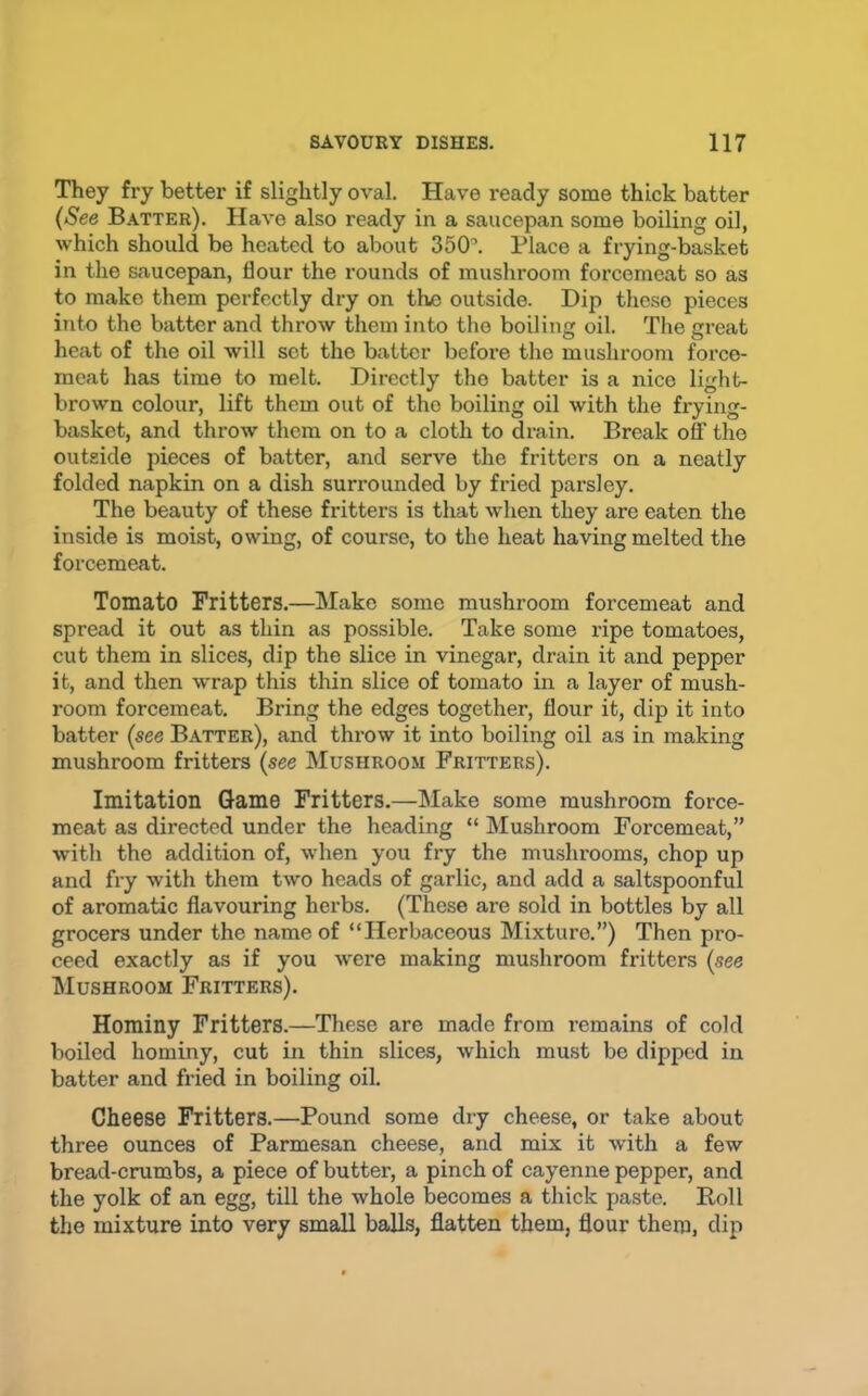 They fry better if slightly oval. Have ready some thick batter (See B.^tter). Have also ready in a saucepan some boiling oil, which should be heated to about 350'. Place a frying-basket in the saucepan, flour the rounds of musliroom forcemeat so as to make them perfectly dry on the outside. Dip these pieces into the batter and throw them into the boiling oil. The great heat of the oil will sot the batter before the mushroom force- meat has time to melt. Directly the batter is a nice light- brown colour, lift them out of tho boiling oil with the frying- basket, and throw them on to a cloth to drain. Break off tho outside pieces of batter, and serve the fritters on a neatly folded napkin on a dish surrounded by fried parsley. The beauty of these fritters is that when they are eaten the inside is moist, owing, of course, to the heat having melted the forcemeat. Tomato Fritters.—Make some mushroom forcemeat and spread it out as thin as possible. Take some ripe tomatoes, cut them in slices, dip the slice in vinegar, drain it and pepper it, and then wrap this thin slice of tomato in a layer of mush- room forcemeat. Bring the edges together, flour it, dip it into batter (see Batter), and throw it into boiling oil as in making mushroom fritters (see Mushroom Fritters). Imitation Game Fritters.—Make some mushroom force- meat as directed under the heading “ INIushroom Forcemeat,” with tho addition of, when you fry the mushrooms, chop up and fry with them two heads of garlic, and add a saltspoonful of aromatic flavouring herbs. (These are sold in bottles by all grocers under the name of “Herbaceous Mixture.”) Then pro- ceed exactly as if you were making mushroom fritters (see Mushroom Fritters). Hominy Fritters.—These are made from remains of cold boiled hominy, cut in thin slices, which must be dipped in batter and fried in boiling oil. Cheese Fritters.—Pound some dry cheese, or take about three ounces of Parmesan cheese, and mix it with a few bread-crumbs, a piece of butter, a pinch of cayenne pepper, and the yolk of an egg, till the whole becomes a thick paste. Boll the mixture into very small balls, flatten them, flour them, dip