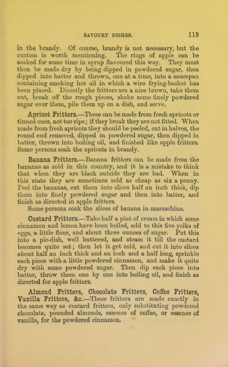 in the brandy. Of course, brandy is not necessary, but the custom is worth mentioning. The rings of apple can be soaked for some time in syrup flavoured this way. They must then be made dry by being dipped in powdered sugar, then dipped into batter and thrown, one at a time, into a saucepan containing smoking hot oil in which a wire frying-basket has been placed. Directly the fritters are a nice brown, take them out, break off the rough pieces, shake some finely powdered sugar over them, pile them up on a dish, and serve. Apricot Fritters.—These can be made from fresh apricots or tinned ones, not too ripe; if they break they are not fitted. When made from fresh apricots they should be peeled, cut in halves, the round end removed, dipped in powdered sugar, then dipped in batter, thrown into boiling oil, and finished like apple fritters. Some persons soak the apricots in brandy. Banana Fritters.—Banana fritters can be made from the bananas as sold in this country, and it is a mistake to think that when they are black outside they are bad. When in this state they are sometimes sold as cheap as six a penny. Peel the bananas, cut them into slices half an inch thick, dip them into finely powdered sugar and then into batter, and finish as directed in apple fritters. Some persons soak the slices of banana in maraschino. Custard Fritters.—Take half a pint of cream in which some cinnamon and lemon have been boiled, add to this five yolks of eggs, a little flour, and about three ounces of sugar. Put this into a pie-dish, well buttered, and steam it till the custard becomes quite set; then let it get cold, and cut it into slices about half an inch thick and an inch and a half long, sprinkle each piece with a little powdered cinnamon, and make it quite dry with some powdered sugar. Then dip each piece into batter, throw them one by one into boiling oil, and finish as dnected for apple fritters. Almond Fritters, Chocolate Fritters, Coffee Fritters, Vanilla Fritters, &c.—These fritters are made exactly in the same way as custard fritters, only substituting powdex*ed chocolate, pounded almonds, essence of coffee, or essence of vanilla, for the powdered cinnamon.