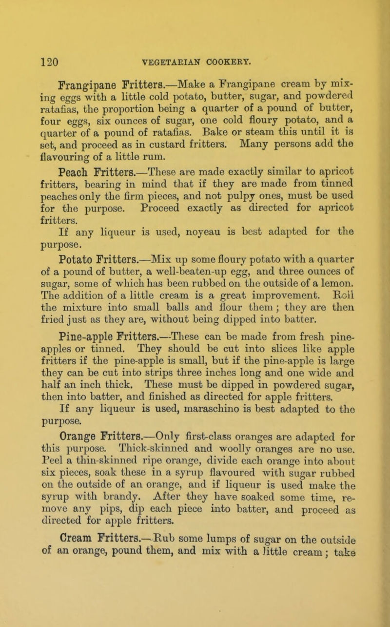 Frangipane Fritters.—Make a Frangipane cream by mix- ing eggs with a little cold potato, butter, sugar, and powdered ratafias, the proportion being a quarter of a pound of butter, four eggs, six ounces of sugar, one cold floury potato, and a quarter of a pound of ratafias. Bake or steam this until it is set, and proceed as in custard fritters. Many persons add the flavouring of a little rum. Peach Fritters.—These are made exactly similar to apricot fritters, bearing in mind that if they are made from tinned peaches only the firm pieces, and not pulpy ones, must be used for the purpose. Proceed exactly as directed for apricot fritters. If any liqueur is used, noyeau is best adapted for the purpose. Potato Fritters.—Mix up some floury potato with a quarter of a pound of butter, a well-beaten-up egg, and three ounces of sugar, some of which has been rubbed on the outside of a lemon. The addition of a little cream is a great improvement. Roll the mixture into small balls and flour them ; they are then fried just as they are, without being dipped into batter. Pine-apple Fritters.—Tliese can be made from fresh pine- apples or tinned. They should be cut into slices like apple fritters if the pine-apple is small, but if the pine-apple is large they can be cut into strips three inches long and one wide and half an inch thick. These must be dipped in powdered sugar, then into battei’, and finished as directed for apple fritters. If any liqueur is used, maraschino is best adapted to tho purpose. Orange Fritters.—Only first-class oranges are adapted for this purpose. Thick-skinned and woolly oranges are no use. I’eel a thin-skinned ripe orange, divide each orange into about six pieces, soak these in a syrup flavoured with sugar rubbed on the outside of an orange, and if liqueur is used make the syrup with brandy. After they have soaked some time, re- move any pips, dip each piece into batter, and proceed as directed for apple fritters. Cream Fritters.—Rub some lumps of sugar on the outside of an orange, pound them, and mix with a little cream; take