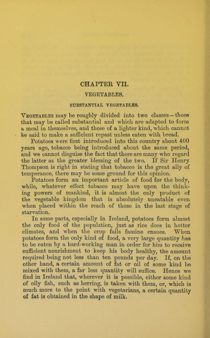 CHAPTER Vn. VEGETABLES. SUBSTANTIAL VEGETABLES. Vegetables may be roughly divided into two classes—those that may be called substantial and which are adapted to form a meal in themselves, and those of a lighter kind, which cannot be said to make a sulEcient repast unless eaten with bread. Potatoes were first introduced into this country about 400 years ago, tobacco being introduced about the same period, and we cannot disguise the fact that there are many who regard the latter as the greater blessing of the two. If Sir Henry Thompson is right in stating that tobacco is the great ally of temperance, there may be some ground for this opinion. Potatoes form an important article of food for the body, while, whatever effect tobacco may have upon the think- ing powers of mankind, it is almost the only product of the vegetable kingdom that is absolutely uneatable even when placed within the reach of those in the last stage of starvation. In some parts, especially in Ii-eland, potatoes form almost the only food of the population, just as rice does in hotter climates, and when the crop fails famine ensues. When potatoes form the only kind of food, a very large quantity lias to be eaten by a hard-working man in order for him to recftive sufficient nourishment to keep his body healthy, the amount required being not less than ten pounds per day. If, on the other hand, a certain amount of fat or oil of some kind be mixed with them, a far less quantity will suffice. Hence we find in Ireland that, wherever it is possible, either some kind of oily fish, such as herring, is taken with them, or, which is much more to the point with vegetarians, a certain quantity of fat is obtained in the shape of milk.