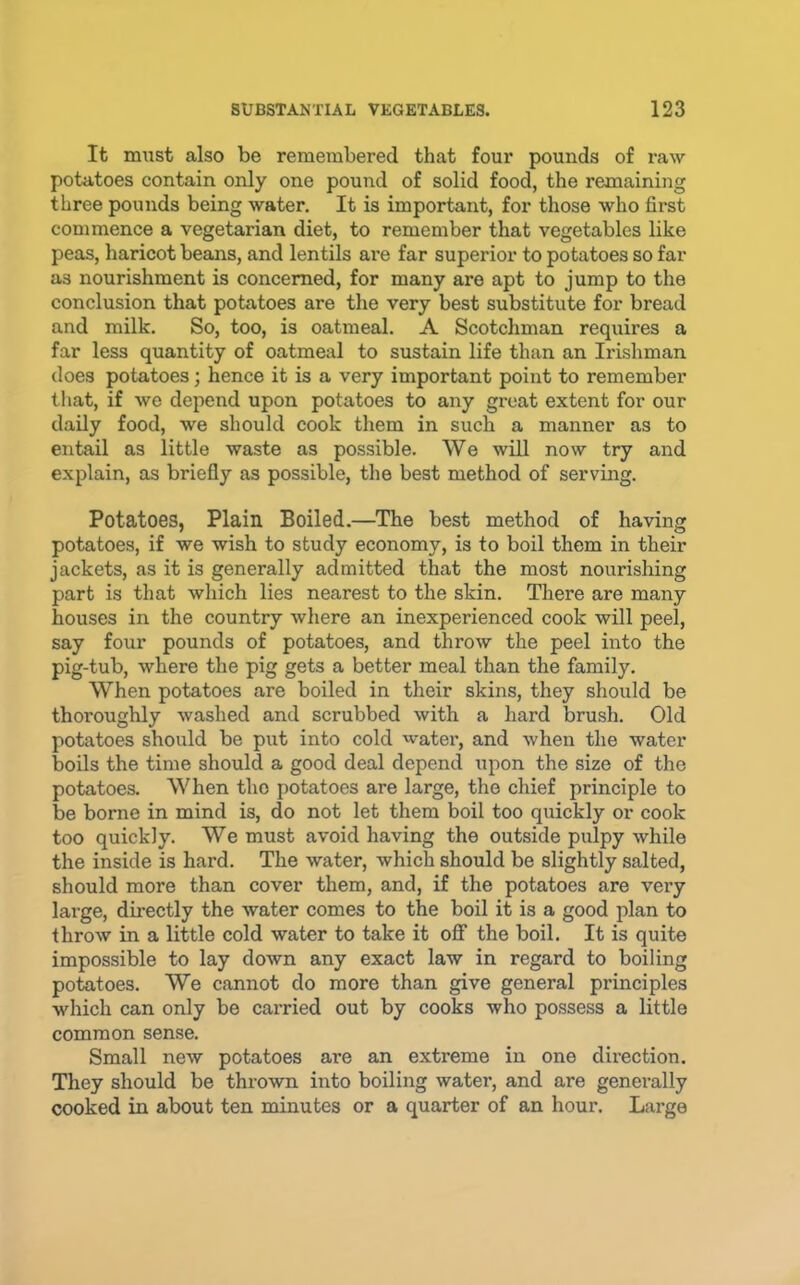 It must also be remembered that four pounds of raw potatoes contain only one pound of solid food, the remaining three pounds being water. It is important, for those who first commence a vegetarian diet, to remember that vegetables like peas, haricot beans, and lentils are far superior to potatoes so far as nourishment is concerned, for many are apt to jump to the conclusion that potatoes are the very best substitute for bread and milk. So, too, is oatmeal. A Scotchman requires a far less quantity of oatmeal to sustain life than an Irishman does potatoes; hence it is a very important point to remember that, if we depend upon potatoes to any groat extent for our daily food, we should cook them in such a manner as to entail as little waste as possible. We will now try and explain, as briefly as possible, the best method of serving. Potatoes, Plain Boiled.—The best method of having potatoes, if we wish to study economy, is to boil them in their jackets, as it is generally admitted that the most nourishing part is that which lies nearest to the skin. There are many houses in the country where an inexperienced cook will peel, say four pounds of potatoes, and throw the peel into the pig-tub, where the pig gets a better meal than the family. When potatoes are boiled in their skins, they should be thoroughly washed and scrubbed with a hard brush. Old potatoes should be put into cold water, and when the water boils the time should a good deal depend upon the size of the potatoes. When the potatoes are large, the chief principle to be borne in mind is, do not let them boil too quickly or cook too quickly. We must avoid having the outside pulpy while the inside is hard. The water, which should be slightly salted, should more than cover them, and, if the potatoes are very large, directly the water comes to the boil it is a good plan to throw in a little cold water to take it off the boil. It is quite impossible to lay down any exact law in regard to boiling potatoes. We cannot do more than give general principles which can only be carried out by cooks who possess a little common sense. Small new potatoes are an extreme in one direction. They should be thrown into boiling watei’, and are generally cooked in about ten minutes or a quarter of an hour. Large