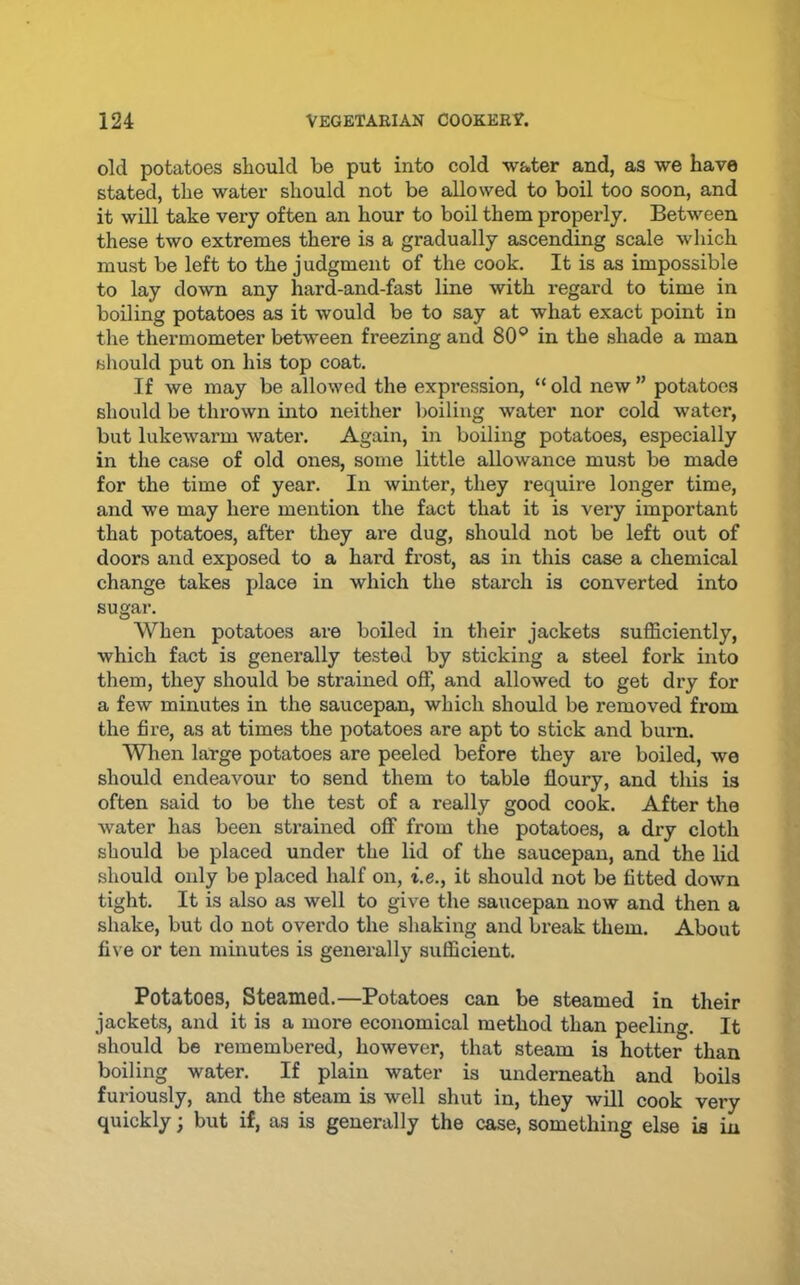old potatoes should be put into cold water and, as we have stated, the water should not be allowed to boil too soon, and it will take very often an hour to boil them properly. Between these two extremes there is a gradually ascending scale which must be left to the judgment of the cook. It is as impossible to lay down any hard-and-fast line with regard to time in boiling potatoes as it would be to say at what exact point in the thermometer between freezing and 80® in the shade a man should put on his top coat. If we may be allowed the expression, “ old new ” potatoes should be thrown into neither l)oiling water nor cold water, but lukewarm water. Again, in boiling potatoes, especially in the case of old ones, some little allowance must be made for the time of year. In winter, they require longer time, and we may here mention the fact that it is very important that potatoes, after they are dug, should not be left out of doors and exposed to a hard frost, as in this case a chemical change takes place in which the starch is converted into sugar. When potatoes are boiled in their jackets sufficiently, which fact is generally tested by sticking a steel fork into them, they should be strained off, and allowed to get dry for a few minutes in the saucepan, which should be removed from the fire, as at times the potatoes are apt to stick and buim. When large potatoes are peeled before they are boiled, we should endeavour to send them to table floury, and this is often said to be the test of a really good cook. After the water has been strained off from tlie potatoes, a dry cloth should be placed under the lid of the saucepan, and the lid should only be placed half on, i.e., it should not be fitted down tight. It is also as well to give the saucepan now and then a shake, but do not overdo the sliaking and break them. About five or ten minutes is generally sufficient. Potatoes, steamed.—Potatoes can be steamed in their jackets, and it is a more economical method than peeling. It should be remembered, however, that steam is hotter than boiling water. If plain water is underneath and boils furiously, and the steam is well shut in, they will cook very quickly; but if, as is generally the case, something else is in