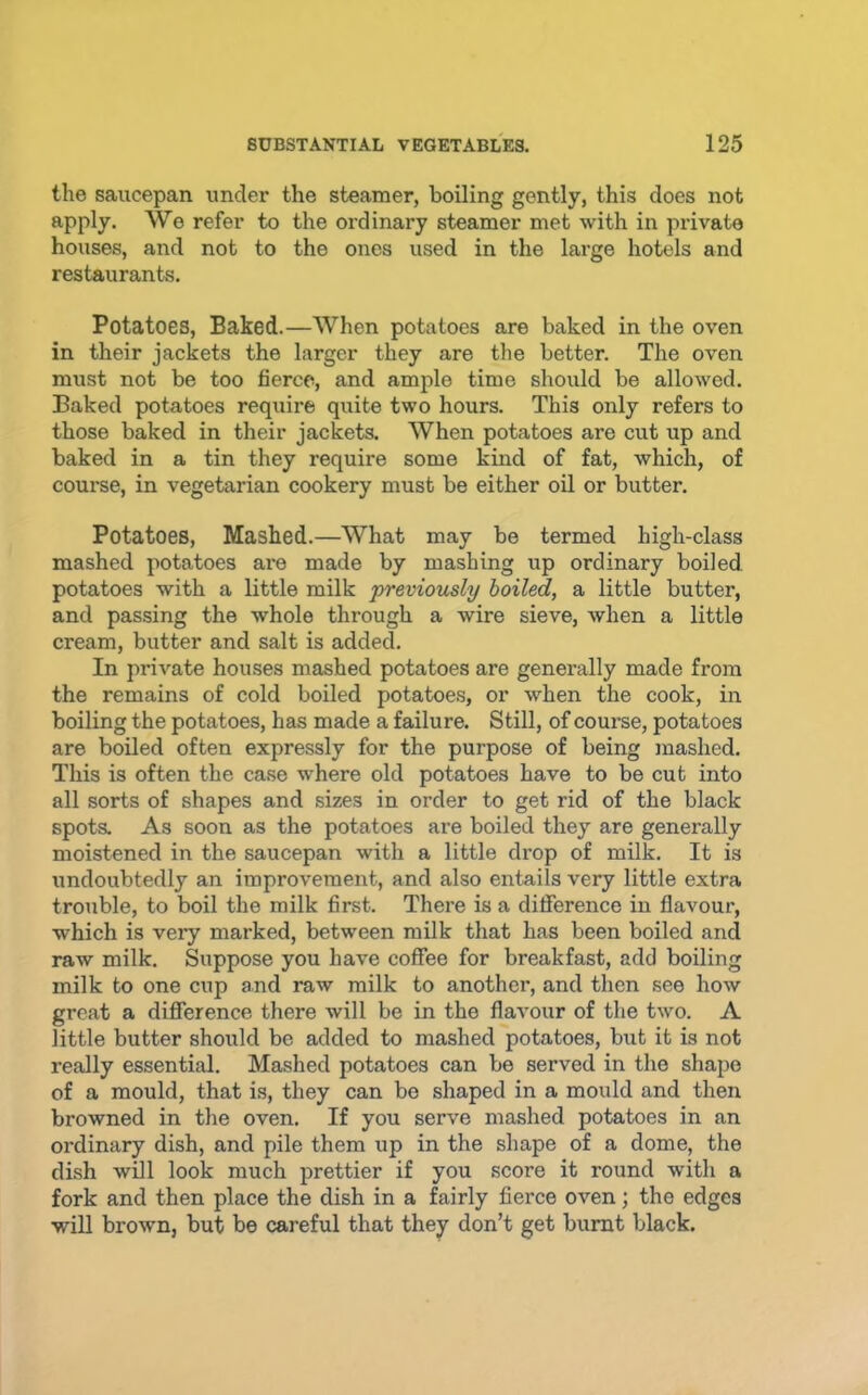 the saucepan under the steamer, boiling gently, this does not apply. We refer to the ordinary steamer met with in private houses, and not to the ones used in the large hotels and restaurants. Potatoes, Baked.—When potatoes are baked in the oven in their jackets the larger they are the better. The oven must not be too fierce, and ample time should be allowed. Baked potatoes require quite two hours. This only refers to those baked in their jackets. When potatoes are cut up and baked in a tin they require some kind of fat, which, of course, in vegetarian cookery must be either oil or butter. Potatoes, Mashed.—What may be termed high-class mashed potatoes ai’e made by mashing up ordinary boiled potatoes with a little milk previously boiled, a little butter, and passing the whole through a wire sieve, when a little cream, butter and salt is added. In private houses mashed potatoes are generally made from the remains of cold boiled potatoes, or when the cook, in boiling the potatoes, has made a failure. Still, of course, potatoes are boiled often expressly for the purpose of being mashed. This is often the case where old potatoes have to be cut into all sorts of shapes and sizes in order to get rid of the black spots. As soon as the potatoes are boiled they are generally moistened in the saucepan with a little drop of milk. It is undoubtedly an improvement, and also entails very little extra trouble, to boil the milk first. There is a difference in flavour, which is very marked, between milk that has been boiled and raw milk. Suppose you have coffee for breakfast, add boiling milk to one cup and raw milk to another, and then see how great a difference there will be in the flavour of the two. A little butter should be added to mashed potatoes, but it is not really essential. Mashed potatoes can be served in the shape of a mould, that is, they can be shaped in a mould and then browned in the oven. If you serve mashed potatoes in an ordinary dish, and pile them up in the shape of a dome, the dish will look much prettier if you score it round with a fork and then place the dish in a fairly fierce oven; the edges will brown, but be careful that they don’t get burnt black.