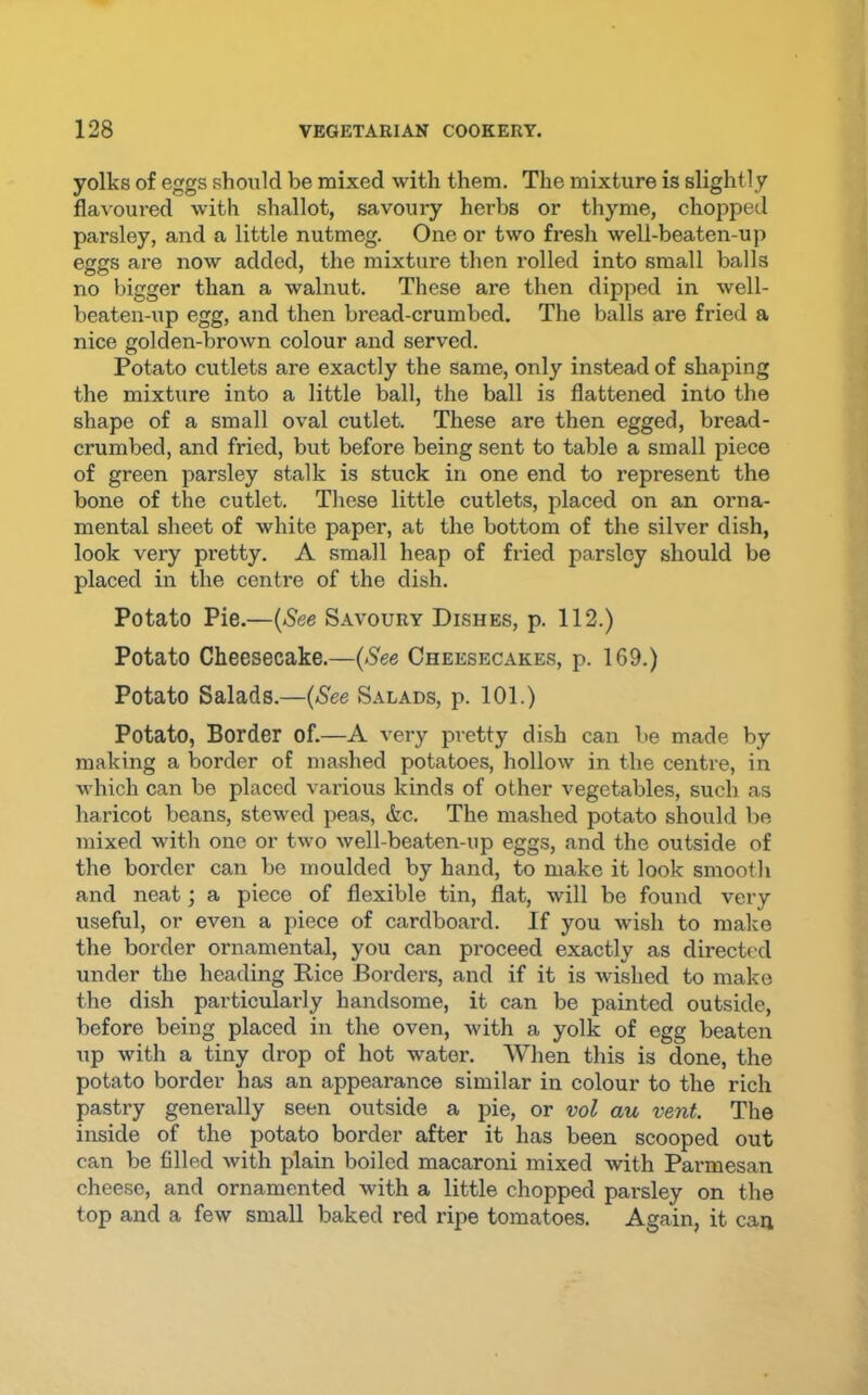 yolks of eggs should be mixed with them. The mixture is slightly flavoured with shallot, savoury herbs or thyme, chojiped parsley, and a little nutmeg. One or two fresh well-beaten-up eggs are now added, the mixture then rolled into small balls no bigger than a walnut. These are then dipped in well- beaten-up egg, and then bread-crumbed. The balls are fried a nice golden-brown colour and served. Potato cutlets are exactly the same, only instead of shaping the mixture into a little ball, the ball is flattened into the shape of a small oval cutlet. These are then egged, bread- crumbed, and fried, but before being sent to table a small piece of green parsley stalk is stuck in one end to represent the bone of the cutlet. These little cutlets, placed on an orna- mental sheet of white paper, at the bottom of the silver dish, look very pretty. A small heap of fried parsley should be placed in the centre of the dish. Potato Pie.—{See Savoury Dishes, p. 112.) Potato Cheesecake.—(See Cheesecakes, p. 169.) Potato Salads.—{See .Salads, p. 101.) Potato, Border of.—A very pretty dish can be made by making a border of mashed potatoes, hollow in the centre, in which can be placed various kinds of other vegetables, such as haricot beans, stewed peas, &c. The mashed potato should be mixed with one or two well-beaten-up eggs, and the outside of the border can be moulded by hand, to make it look smooth and neat; a piece of flexible tin, flat, will be found very useful, or even a piece of cardboard. If you wish to make the border ornamental, you can proceed exactly as directed under the heading Rice Borders, and if it is wished to make the dish particularly handsome, it can be painted outside, before being placed in the oven, with a yolk of egg beaten up with a tiny drop of hot water. When this is done, the potato border has an appearance similar in colour to the rich pastry generally seen outside a pie, or vol au vent. The inside of the potato border after it has been scooped out can be filled with plain boiled macaroni mixed with Parmesan cheese, and ornamented with a little chopped parsley on the top and a few small baked red ripe tomatoes. Again, it can