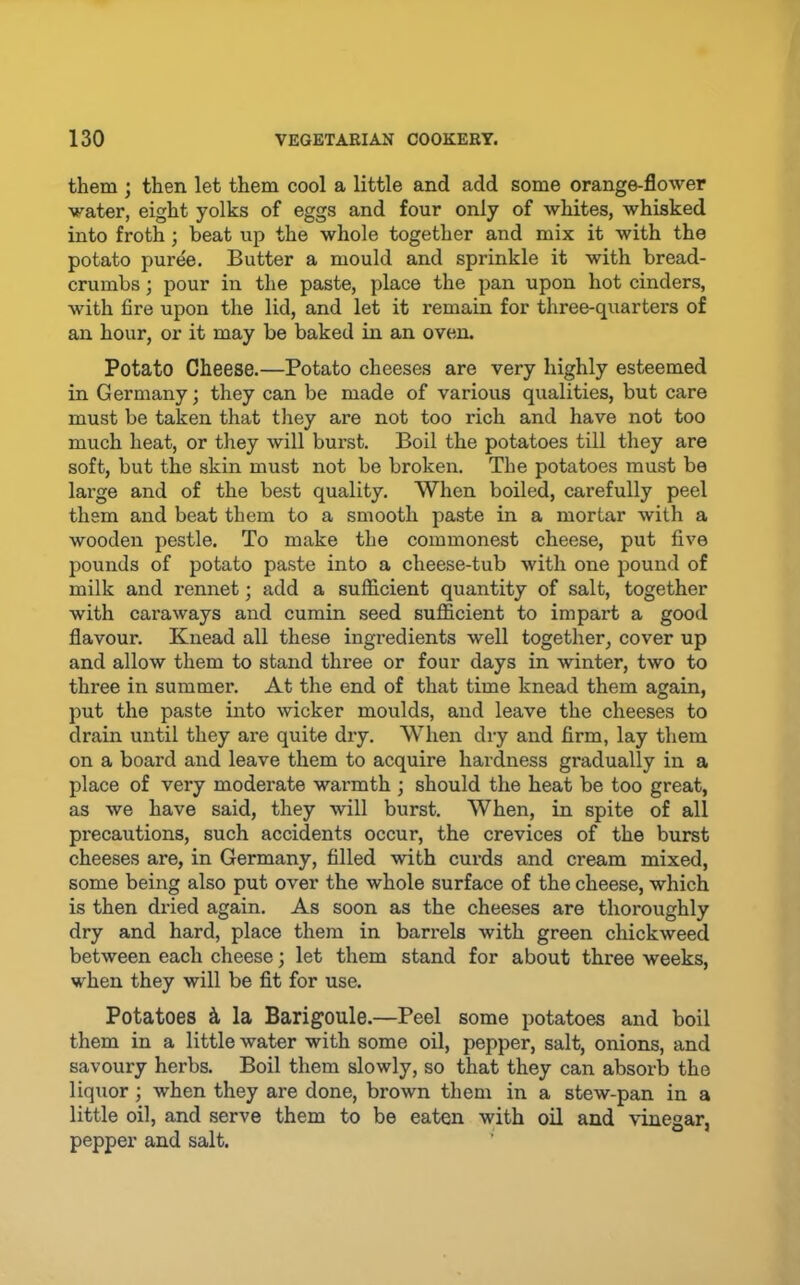 them ; then let them cool a little and add some orange-flower water, eight yolks of eggs and four only of whites, whisked into froth; beat up the whole together and mix it with the potato puree. Butter a mould and sprinkle it with bread- crumbs ; pour in the paste, place the pan upon hot cinders, with fire upon the lid, and let it remain for three-qxiarters of an hour, or it may be baked in an oven. Potato Cheese.—Potato cheeses are very highly esteemed in Germany; they can be made of various qualities, but care must be taken that tliey are not too rich and have not too much heat, or they will burst. Boil the potatoes till they are soft, but the skin must not be broken. The potatoes must be large and of the best quality. When boiled, carefully peel them and beat them to a smooth paste in a mortar with a wooden pestle. To make the commonest cheese, put five pounds of potato paste into a cheese-tub with one pound of milk and rennet; add a sufficient quantity of salt, together with caraways and cumin seed sufficient to impart a good flavour. Knead all these ingredients well together, cover up and allow them to stand three or four days in winter, two to three in summer. At the end of that time knead them again, put the paste into wicker moulds, and leave the cheeses to drain until they are quite dry. When dry and firm, lay them on a board and leave them to acquire hardness gradually in a place of very moderate warmth ; should the heat be too great, as we have said, they will burst. When, in spite of all precautions, such accidents occur, the crevices of the burst cheeses are, in Germany, filled with curds and cream mixed, some being also put over the whole surface of the cheese, which is then dried again. As soon as the cheeses are thoroughly dry and hard, place them in barrels with green chickweed between each cheese; let them stand for about three weeks, when they will be fit for use. Potatoes h la Barigoule.—Peel some potatoes and boil them in a little water with some oil, pepper, salt, onions, and savoury herbs. Boil them slowly, so that they can absorb the liquor; when they are done, brown them in a stew-pan in a little oil, and serve them to be eaten with oil and vinegar, pepper and salt.