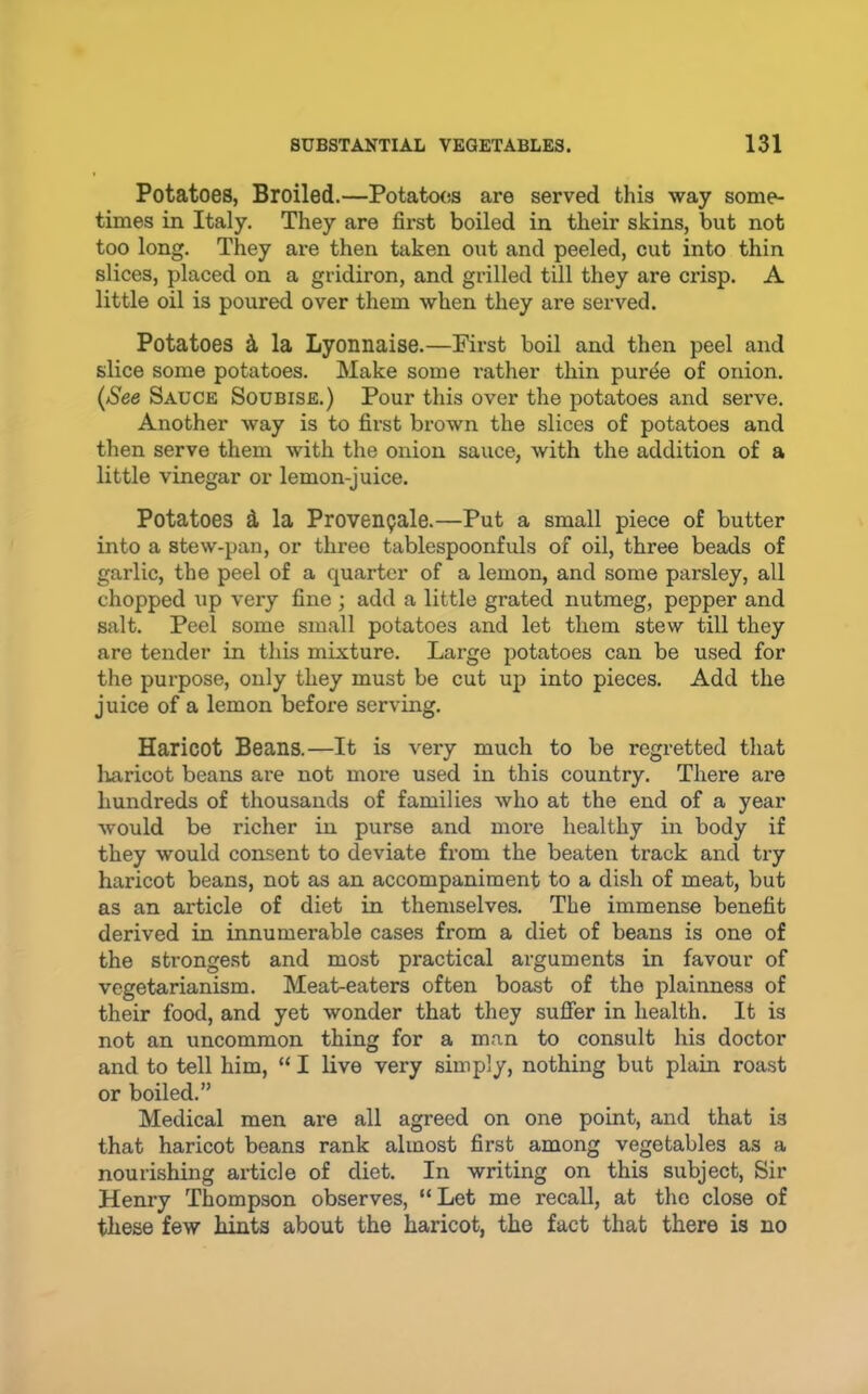 Potatoes, Broiled.—Potatcxis are served this way some- times in Italy. They are first boiled in their skins, but not too long. They are then taken out and peeled, cut into thin slices, placed on a gridiron, and grilled till they are crisp. A little oil is poured over them when they are served. Potatoes k la Lyonnaise.—First boil and then peel and slice some potatoes. Make some I’ather thin pur^e of onion. (See Sauce Soubise.) Pour this over the potatoes and serve. Another way is to first brown the slices of potatoes and then serve them with the onion sauce, with the addition of a little vinegar or lemon-juice. Potatoes d la Provenpale.—Put a small piece of butter into a stew-pan, or three tablespoonfuls of oil, three beads of garlic, the peel of a quarter of a lemon, and some parsley, all chopped up very fine ; add a little grated nutmeg, pepper and salt. Peel some small potatoes and let them stew till they are tender in this mixture. Large potatoes can be used for the purpose, only they must be cut up into pieces. Add the juice of a lemon before serving. Haricot Beans.—It is very much to be regretted that luiricot beans are not more used in this country. There are hundreds of thousands of families who at the end of a year would be richer in purse and more healthy in body if they would consent to deviate from the beaten track and try haricot beans, not as an accompaniment to a dish of meat, but as an article of diet in themselves. The immense benefit derived in innumerable cases from a diet of beans is one of the strongest and most practical arguments in favour of vegetarianism. Meat-eaters often boast of the plainness of their food, and yet wonder that they suffer in health. It is not an uncommon thing for a man to consult his doctor and to tell him, “ I live very simply, nothing but plain roast or boiled.” Medical men are all agreed on one point, and that is that haricot beans rank almost first among vegetables as a nourishing article of diet. In writing on this subject. Sir Henry Thompson observes, “ Let me recall, at the close of these few hints about the haricot, the fact that there is no