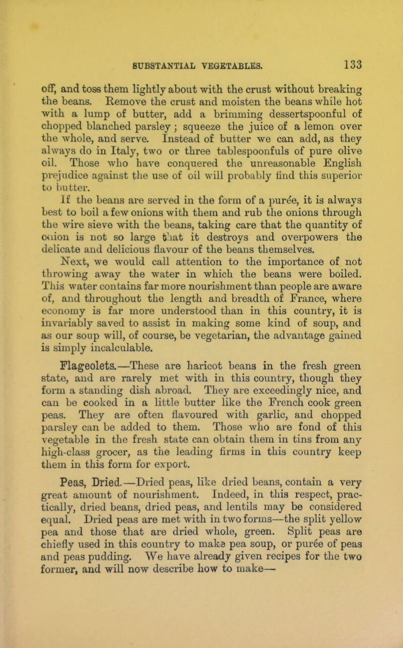ofF, and toss them lightly about with the crust without breaking the beans. Remove the crust and moisten the beans while hot with a lump of butter, add a brimming dessertspoonful of chopped blanched parsley; squeeze the juice of a lemon over the whole, and serve. Instead of butter we can add, as they always do in Italy, two or three tablespoonfuls of pure olive oil. Those who have conquered the unreasonable English prejudice against the use of oil will probably find this superior to butter. If tlie beans ai-e served in the form of a purde, it is always best to boil a few onions with them and rub the onions through the wire sieve with the beans, taking care that the quantity of o<iion is not so large that it destroys and ovei-powers the delicate and delicious flavour of the beans themselves. Next, we would call attention to the impoi’tance of not throwing away the water in which the beans were boiled. Tliis water contains far more nourishment than people are aware of, and througliout the length and breadth of France, where economy is far more understood than in this country, it is invai’iably saved to assist in making some kind of soup, and as our soup will, of course, be vegetarian, the advantage gained is simply incalculable. Flageolets.—These are haricot beans in the fresh green state, and are rarely met with in this country, though they form a standing dish abroad. They are exceedingly nice, and can be cooked in a little butter like the French cook green peas. They are often flavoured with garlic, and chopped parsley can be added to them. Those who are fond of this vegetable in the fresh state can obtain them in tins from any high-class grocer, as the leading firms in this country keep them in this form for export. Peas, Dried.—Dried peas, like dried beans, contain a very great amount of nourishment. Indeed, in this respect, prac- tically, dried beans, dried peas, and lentils may be considered equal. Dried peas are met with in two forms—the split yellow pea and those that are dried whole, green. Split peas are chiefly used in this country to make pea soup, or pur6e of peas and peas pudding. We have already given recipes for the two former, and will now describe how to make—