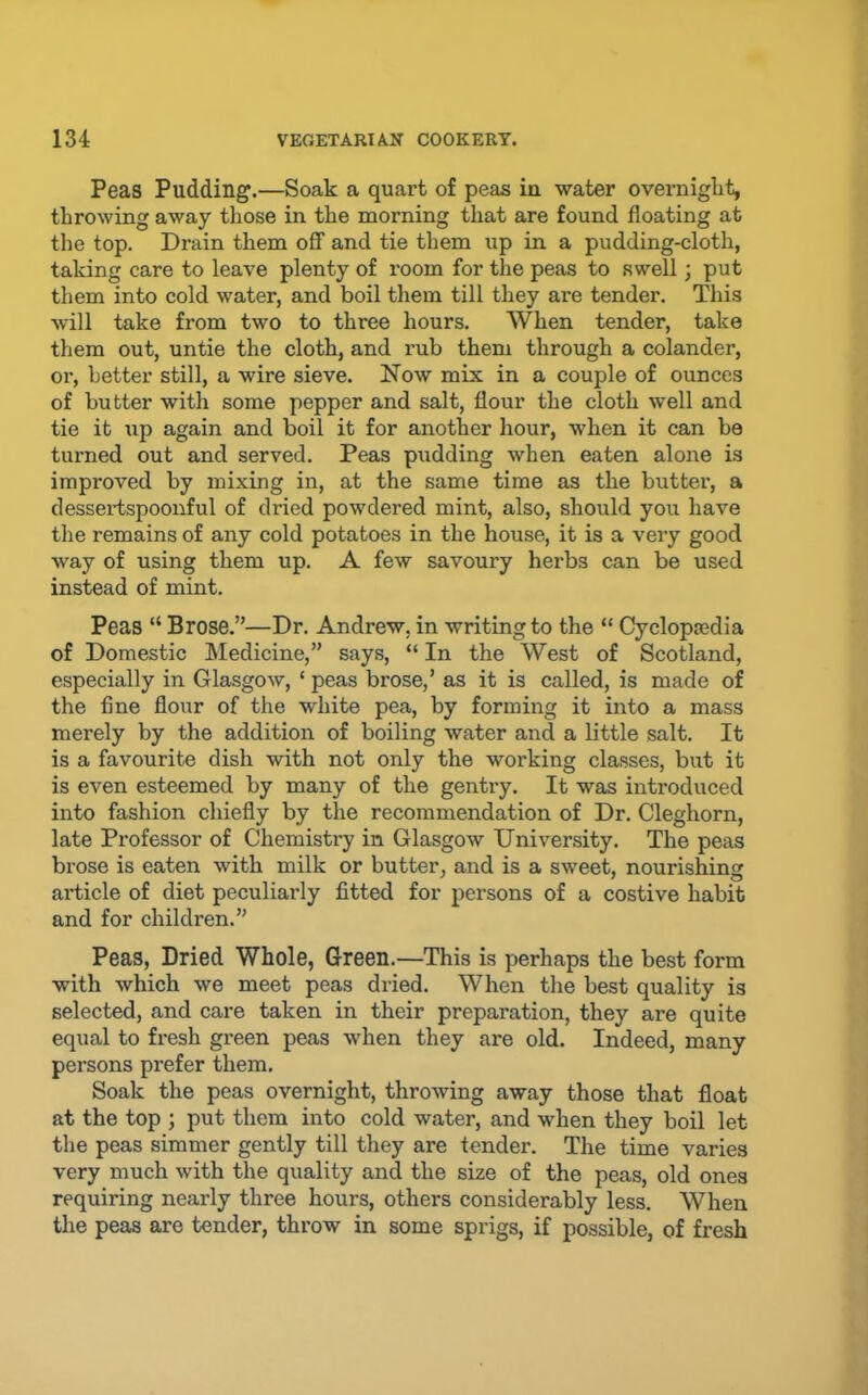 Peas Pudding.—Soak a quart of peas in water overniglit, throwing away those in the morning that are found floating at the top. Drain them oflF and tie them up in a pudding-cloth, taking care to leave plenty of room for the peas to swell; put them into cold water, and boil them till they are tender. This will take from two to three hours. When tender, take them out, untie the cloth, and rub them through a colander, or, better still, a wire sieve. Now mix in a couple of ounces of butter with some pepper and salt, flour the cloth well and tie it up again and boil it for another hour, when it can be turned out and served. Peas pudding when eaten alone is improved by mixing in, at the same time as the butter, a dessertspoonful of dried powdered mint, also, should you have the remains of any cold potatoes in the house, it is a very good way of using them up. A few savoury herbs can be used instead of mint. Peas “ Brose.”—Dr. Andrew, in writing to the “ Cyclopaedia of Domestic Medicine,” says, “ In the West of Scotland, especially in Glasgow, ‘ peas brose,’ as it is called, is made of the fine flour of the white pea, by forming it into a mass merely by the addition of boiling water and a little salt. It is a favourite dish with not only the working classes, but it is even esteemed by many of the gentiy. It was introduced into fashion chiefly by the recommendation of Dr. Cleghorn, late Professor of Chemistry in Glasgow University. The peas brose is eaten with milk or butter, and is a sweet, nourishing article of diet peculiarly fitted for persons of a costive habit and for children.” Peas, Dried Whole, Green.—This is perhaps the best form with which we meet peas dried. When the best quality is selected, and care taken in their preparation, they are quite equal to fresh green peas when they are old. Indeed, many persons prefer them. Soak the peas overnight, throwing away those that float at the top ; put them into cold water, and when they boil let the peas simmer gently till they are tender. The time varies very much with the quality and the size of the peas, old ones requiring nearly three hours, others considerably less. When the peas are tender, throw in some sprigs, if possible, of fresh