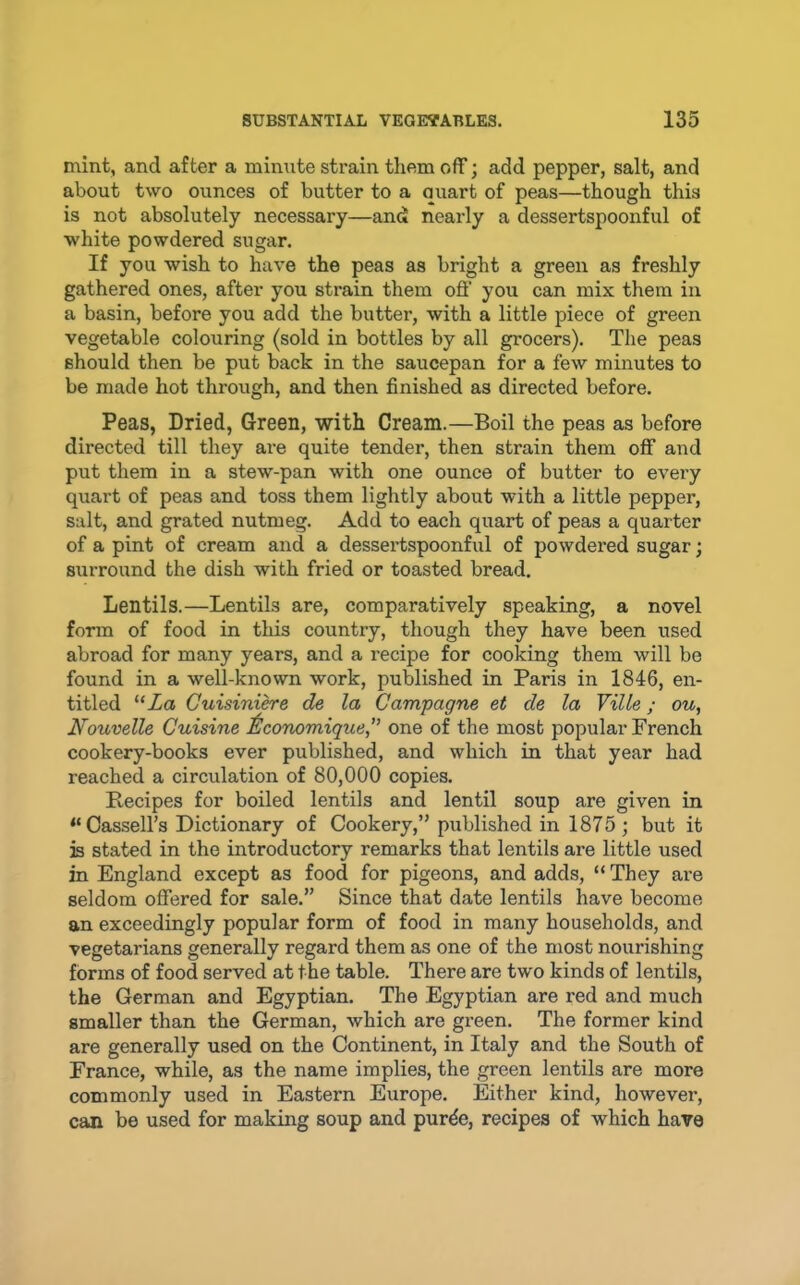 mint, and after a minute strain them off; add pepper, salt, and about two ounces of butter to a quart of peas—though this is not absolutely necessary—and nearly a dessertspoonful of white powdered sugar. If you wish to have the peas as bright a green as freshly gathered ones, after you strain them off you can mix them in a basin, before you add the butter, with a little piece of green vegetable colouring (sold in bottles by all grocers). The peas should then be put back in the saucepan for a few minutes to be made hot through, and then finished as directed before. Peas, Dried, Green, with Cream.—Boil the peas as before directed till they are quite tender, then strain them off and put them in a stew-pan with one ounce of butter to every quart of peas and toss them lightly about with a little pepper, salt, and grated nutmeg. Add to each quart of peas a quarter of a pint of cream and a dessei’tspoonful of powdered sugar; surround the dish with fried or toasted bread. Lentils.—Lentils are, comparatively speaking, a novel form of food in this country, though they have been used abroad for many years, and a recipe for cooking them will be found in a well-known work, published in Paris in 1846, en- titled “Za Guisinihre de la Campagne et de la Ville; ou, Nouvelle Cuisine ilconomique^' one of the most popular French cookery-books ever published, and which in that year had reached a circulation of 80,000 copies. Recipes for boiled lentils and lentil soup are given in “ Cassell’s Dictionary of Cookery,” published in 1875; but it is stated in the introductory remarks that lentils are little used in England except as food for pigeons, and adds, “ They are seldom offered for sale.” Since that date lentils have become an exceedingly popular form of food in many households, and vegetarians generally regard them as one of the most nourishing forms of food served at the table. There are two kinds of lentils, the German and Egyptian. The Egyptian are red and much smaller than the German, which are green. The former kind are generally used on the Continent, in Italy and the South of France, while, as the name implies, the green lentils are more commonly used in Eastern Europe. Either kind, however, can be used for making soup and pur^e, recipes of which have