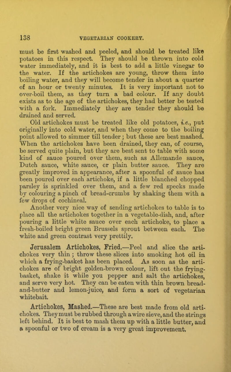 must be first washed and peeled, and should be treated like potatoes in this respect. They should be thrown into cold water immediately, and it is best to add a little vinegar to the water. If the artichokes are young, throw them into boiling water, and they will become tender in about a quarter of an hour or twenty minutes. It is very important not to over-boil them, as they turn a bad colour. If any doubt exists as to the age of the artichokes, they had better be tested with a fork. Immediately they are tender they should bo drained and served. Old artichokes must be treated like old potatoes, i.e., put originally into cold water, and when they come to the boiling point allowed to simmer till tender; but these are best mashed. When the artichokes have been drained, they can, of course, be served quite plain, but they are best sent to table with some kind of sauce poured over them, such as Allemande sauce, Dutch sauce, white sauce, or plain butter sauce. They are greatly improved in appearance, after a spoonful of sauce has been poured over each artichoke, if a little blanched chopped parsley is sprinkled over them, and a few red specks made by colouring a pinch of bread-crumbs by shaking them with a few drops of cochineal. Another very nice way of sending artichokes to table is to place all the artichokes together in a vegetable-dish, and, after pouring a little white sauce over each artichoke, to place a fresh-boiled bright green Brussels sprout between each. The white and green contrast very prettily. Jerusalem Artichokes, Fried.—Peel and slice the arti- chokes very thin ; throw these slices into smoking hot oil in which a frying-basket has been placed. As soon as the arti- chokes are of bright golden-brown colour, lift out the frying- basket, shake it while you pepper and salt the artichokes, and serve very hot. They can be eaten with thin brown bread- and-butter and lemon-juice, and form a sort of vegetarian whitebait. Artichokes, Mashed.—These are best made from old arti- chokes. They must be rubbed through a wire sieve, and the strings left behind. It is best to mash them up with a little butter, and a spoonful or two of cream is a very great improvement.