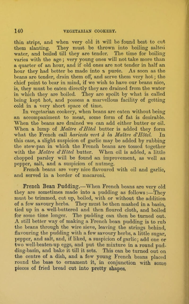 thin strips, and when very old it will be found best to cut them slanting. They must be thrown into boiling salteci water, and boiled till they are tender. The time for boiling varies with the age; very young ones will not take more than a quarter of an hour, and if old ones are not tender in half an hour they had better be made into a pur6e. As soon as the beans are tender, drain them off, and serve them very hot; the chief point to bear in mind, if we wish to have our beans nice, is, they must be eaten directly they are drained from the water in which they are boiled. They are spoilt by what is called being kept hot, and possess a marvellous facility of getting cold in a very short space of time. In vegetarian cookery, when beans are eaten without being an accompaniment to meat, some form of fat is desirable. When the beans are drained we can add either butter or oil. When a lump of Maitre dlHotel butter is added they form what the French call haricots vert a la Maitre d'Hotel. In this case, a slight suspicion of garlic may be added by rubbing the stew-pan in which the French beans are tossed together with the Maitre d’Hdtel butter. When oil is added, a little chopped parsley will be found an improvement, as well as pepper, salt, and a suspicion of nutmeg. French beans are very nice flavoured with oil and garlic, and served in a border of macaroni. French Bean Pudding.—When French beans are very old they are sometimes made into a pudding as follows:—They must be trimmed, cut up, boiled, with or without the addition of a few savoury herbs. They must be then mashed in a basin, tied up in a well-buttered and then floured cloth, and boiled for some time longer. The pudding can then be turned out. A still better way of making a French bean pudding is to rub the beans through the wire sieve, leaving the strings behind, flavouring the pudding with a few savoury herbs, a little sugar, pepper, and salt, and, if liked, a suspicion of garlic; add one or two w-ell-beaten-up eggs, and put the mixture in a round pud- ding-basin, and bake it till it sets. This can be turned out on the centre of a dish, and a few young French beans placed round the base to ornament it, in conjunction with some pieces of fried bread cut into pretty shapes.