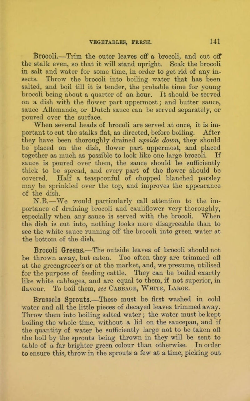Brocoli.—Trim the outer leaves off a brocoli, and cut off the stalk even, so that it will stand upright. Soak the brocoli in salt and water for some time, in order to get rid of any in- sects. Throw the brocoli into boiling water that has been salted, and boil till it is tender, the probable time for young brocoli being about a quarter of an hour. It should be served on a dish with the flower part uppermost; and butter sauce, sauce Allemande, or Dutch sauce can be served sepai'ately, or poured over the surface. When several heads of brocoli ai’e served at once, it is im- portant to cut the stalks flat, as directed, before boiling. After they have been thoroughly drained upside down, they should be placed on the dish, flower part uppermost, and placed together as much as possible to look like one large brocoli. If sauce is poui’ed over them, the sauce should be sufficiently thick to be spread, and every part of the flower should be covered. Half a teaspoonful of chopped blanched parsley may be sprinkled over the top, and improves the appearance of the dish. N.B.—We would particularly call attention to the im- portance of draining brocoli and cauliflower very thoroughly, especially when any sauce is served with the brocoli. When the dish is cut into, nothing looks more disagreeable than to see the white sauce running off the brocoli into gi-een water at the bottom of the dish. Brocoli Greens.—The outside leaves of brocoli should not be thrown away, but eaten. Too often they are trimmed oft at the greengrocer’s or at the market, and, we presume, utilised for the purpose of feeding cattle. They can be boiled exactly like white cabbages, and are equal to them, if not superior, in flavour. To boil them, see Cabbage, White, Large. Brussels Sprouts.—These must be first washed in cold water and all the little pieces of decayed leaves trimmed away. Throw them into boiling salted water ; the water must be kept boiling the whole time, without a lid on the saucepan, and if the quantity of water be sufficiently large not to be taken oft the boil by the sprouts being thrown in they will be sent to table of a far brighter green colour than otherwise. In order to ensure this, throw in the sprouts a few at a time, picking out