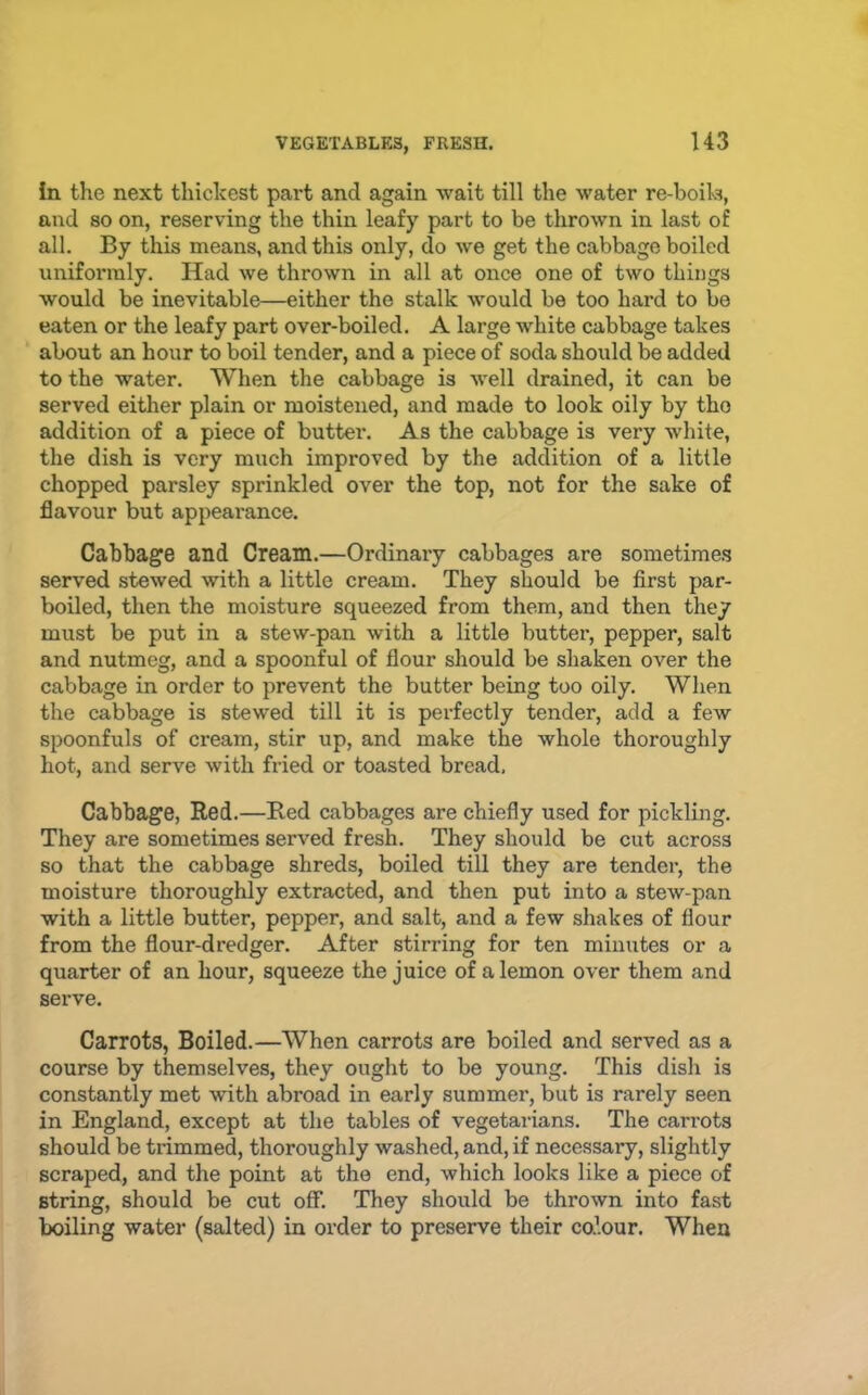 In the next thickest part and again wait till the water re-boils, and so on, reserving the thin leafy part to be thrown in last of all. By this means, and this only, do we get the cabbage boiled uniformly. Had we thrown in all at once one of two things would be inevitable—either the stalk would be too hard to be eaten or the leafy part over-boiled. A large white cabbage takes about an hour to boil tender, and a piece of soda should be added to the water. When the cabbage is well drained, it can be served either plain or moistened, and made to look oily by the addition of a piece of butter. As the cabbage is very white, the dish is very much improved by the addition of a little chopped parsley sprinkled over the top, not for the sake of flavour but appearance. Cabbage and Cream.—Ordinary cabbages are sometime.s served stewed with a little cream. They should be first par- boiled, then the moisture squeezed from them, and then they must be put in a stew-pan with a little butter, pepper, salt and nutmeg, and a spoonful of flour should be shaken over the cabbage in order to prevent the butter being too oily. When the cabbage is stewed till it is perfectly tender, add a few spoonfuls of cream, stir up, and make the whole thoroughly hot, and serve with fried or toasted bread. Cabbage, Red.—Red cabbages are chiefly used for pickling. They are sometimes served fresh. They should be cut across so that the cabbage shreds, boiled till they are tender, the moisture thoroughly extracted, and then put into a stew-pan with a little butter, pepper, and salt, and a few shakes of flour from the flour-dredger. After stirring for ten minutes or a quarter of an hour, squeeze the juice of a lemon over them and serve. Carrots, Boiled.—When carrots are boiled and served as a course by themselves, they ought to be young. This dish is constantly met with abroad in early summer, but is rarely seen in England, except at the tables of vegetarians. The carrots should be trimmed, thoroughly washed, and, if necessary, slightly scraped, and the point at the end, which looks like a piece of string, should be cut off. They should be thrown into fast boiling water (salted) in order to preserve their co’.our. When