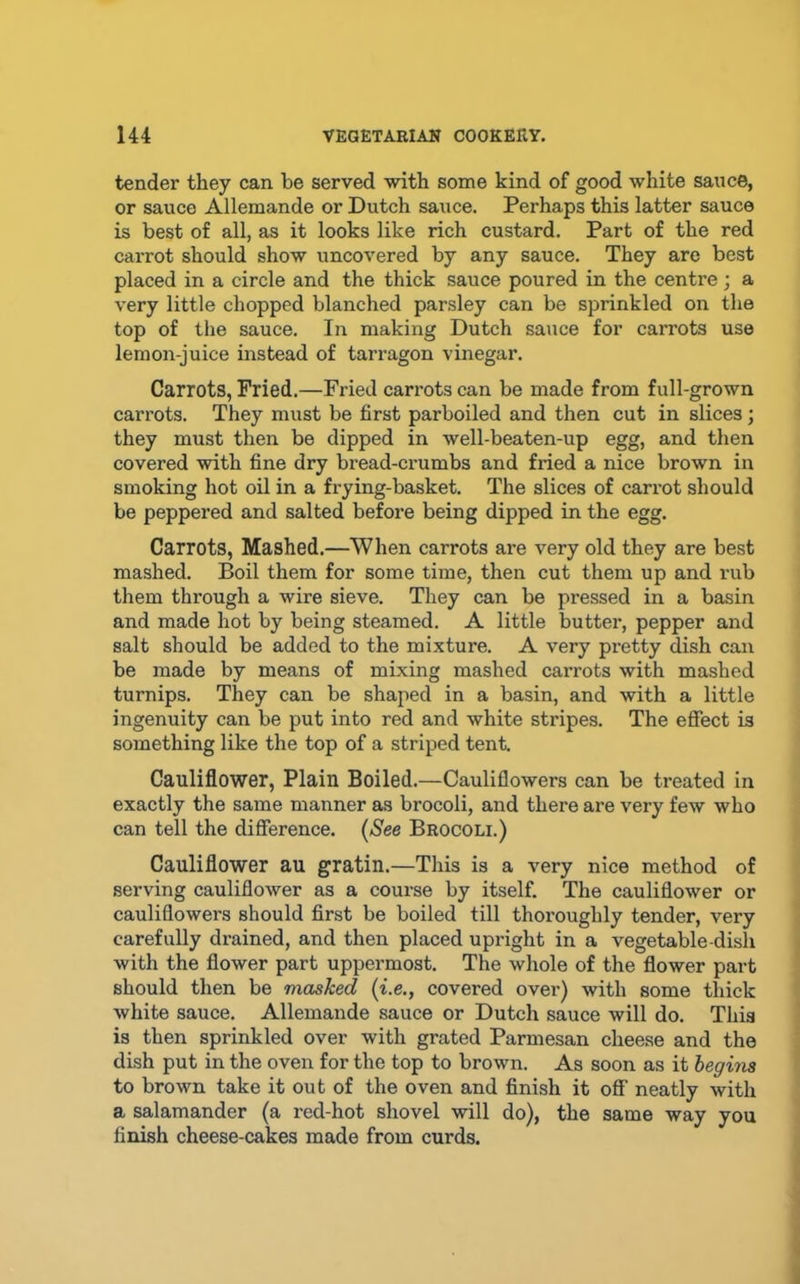 tender they can be served -with some kind of good white sauce, or sauce Allemande or Dutch sauce. Perhaps this latter sauce is best of all, as it looks like rich custard. Part of the red carrot should show uncovered by any sauce. They are best placed in a circle and the thick sauce poured in the centre; a very little chopped blanched parsley can be sprinkled on the top of the sauce. In making Dutch sauce for carrots use lemon-juice instead of tarragon vinegar. Carrots, Fried.—Fried cari-ots can be made from full-grown carrots. They must be first parboiled and then cut in slices; they must then be dipped in well-beaten-up egg, and then covered with fine dry bread-crumbs and fried a nice brown in smoking hot oil in a frying-basket. The slices of carrot should be peppered and salted before being dipped in the egg. Carrots, Mashed.—When carrots are very old they are best mashed. Boil them for some time, then cut them up and rub them through a wire sieve. They can be pressed in a basin and made hot by being steamed. A little butter, pepper and salt should be added to the mixture. A very pretty dish can be made by means of mixing mashed carrots with mashed turnips. They can be shaped in a basin, and with a little ingenuity can be put into red and white stripes. The effect is something like the top of a striped tent. Cauliflower, Plain Boiled.—Cauliflowers can be treated in exactly the same manner as brocoli, and there are very few who can tell the difference. [See Brocoli.) Cauliflower au gratin.—This is a very nice method of serving cauliflower as a course by itself. The cauliflower or cauliflowers should first be boiled till thoroughly tender, very carefully drained, and then placed upright in a vegetable-dish with the flower part uppermost. The whole of the flower part should then be masked (i.e., covered over) with some thick white sauce. Allemande sauce or Dutch sauce will do. This is then sprinkled over with grated Parmesan cheese and the dish put in the oven for the top to brown. As soon as it begins to brown take it out of the oven and finish it off neatly with a salamander (a red-hot shovel will do), the same way you finish cheese-cakes made from curds.