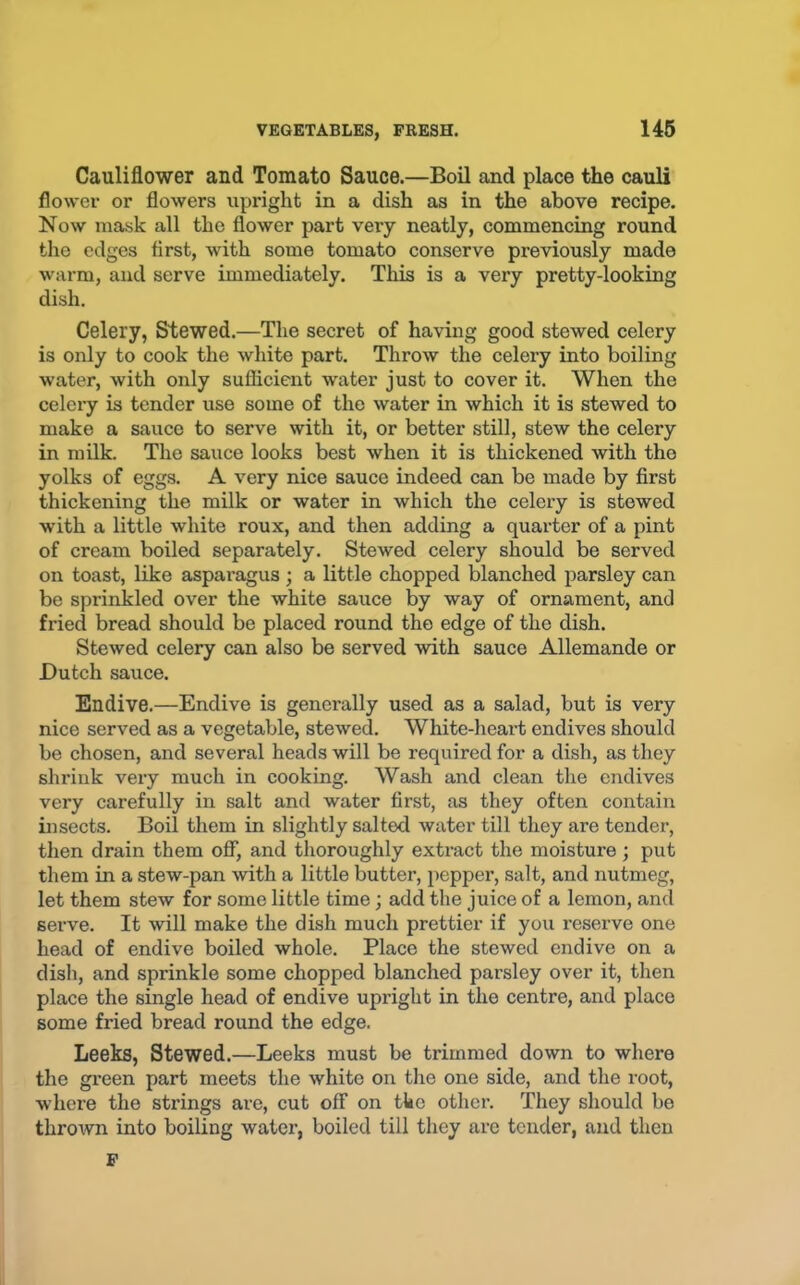 Cauliflower and Tomato Sauce.—Boil and place the cauli flower or flowers upright in a dish as in the above recipe. Now mask all the flower part very neatly, commencing round the edges first, with some tomato conserve previously made warm, and serve immediately. This is a very pretty-looking dish. Celery, Stewed.—The secret of having good stewed celery is only to cook the white part. Throw the celery into boiling water, with only sufficient water just to cover it. When the celery is tender use some of the water in which it is stewed to make a sauce to serve with it, or better still, stew the celery in milk. The sauce looks best when it is thickened with the yolks of eggs. A very nice sauce indeed can be made by first thickening the milk or water in which the celery is stowed with a little white roux, and then adding a quarter of a pint of cream boiled separately. Stewed celery should be served on toast, like aspai’agus ; a little chopped blanched parsley can be sprinkled over the white sauce by way of ornament, and fried bread should be placed round the edge of the dish. Stewed celery can also be served with sauce Allemande or Dutch sauce. Endive.—Endive is generally used as a salad, but is very nice served as a vegetable, stewed. White-heart endives should be chosen, and several heads will be required for a dish, as they shrink very much in cooking. Wash and clean the endives very carefully in salt and water first, as they often contain insects. Boil them in slightly salted water till they are tender, tlien drain them off, and thoroughly extract the moisture; put them in a stew-pan with a little butter, pepper, salt, and nutmeg, let them stew for some little time; add the juice of a lemon, and serve. It will make the dish much prettier if you reserve one head of endive boiled whole. Place the stewed endive on a dish, and sprinkle some chopped blanched parsley over it, then place the single head of endive upright in the centre, and place some fried bread round the edge. Leeks, Stewed.—Leeks must be trimmed down to where the green part meets the white on the one side, and the root, whei’e the strings are, cut off on the other. They should be thrown into boiling water, boiled till they arc tender, and then F