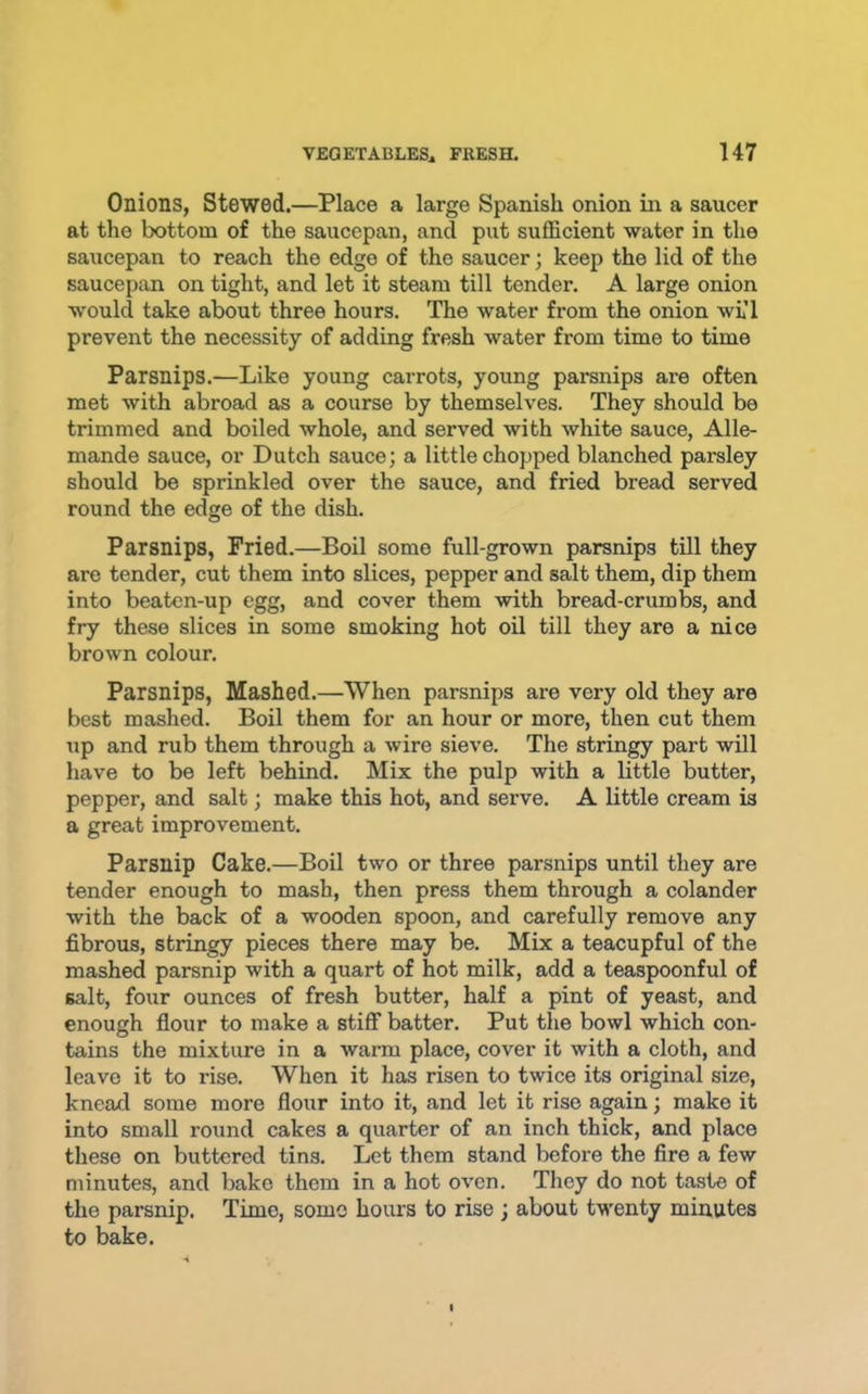 Onions, Stewed.—Place a large Spanish onion in a saucer at the bottom of the saucepan, and put sufficient water in the saucepan to reach the edge of the saucer; keep the lid of the saucepan on tight, and let it steam till tender. A large onion would take about three hours. The water from the onion wlI prevent the necessity of adding fresh water from time to time Parsnips.—Like young carrots, young parsnips are often met with abroad as a course by themselves. They should be trimmed and boiled whole, and served with white sauce, Alle- mande sauce, or Dutch sauce; a little chopped blanched parsley should be sprinkled over the sauce, and fried bread served round the edge of the dish. Parsnips, Fried.—Boil some full-grown parsnips till they are tender, cut them into slices, pepper and salt them, dip them into beaten-up egg, and cover them with bread-crumbs, and fry these slices in some smoking hot oil till they are a nice brown colour. Parsnips, Mashed.—When parsnips are very old they are best mashed. Boil them for an hour or more, then cut them up and rub them through a wire sieve. The stringy part will have to be left behind. Mix the pulp with a little butter, pepper, and salt; make this hot, and serve. A little cream is a great improvement. Parsnip Cake.—Boil two or three parsnips until they are tender enough to mash, then press them through a colander with the back of a wooden spoon, and carefully remove any fibrous, stringy pieces there may be. Mix a teacupful of the mashed parsnip with a quart of hot milk, add a teaspoonful of salt, four ounces of fresh butter, half a pint of yeast, and enough flour to make a stiff batter. Put the bowl which con- tains the mixture in a warm place, cover it with a cloth, and leave it to rise. When it has risen to twice its original size, knead some more flour into it, and let it rise again; make it into small round cakes a quarter of an inch thick, and place these on buttered tins. Let them stand before the fire a few minutes, and bake them in a hot oven. They do not taste of the parsnip. Time, some hours to rise ; about twenty minutes to bake.