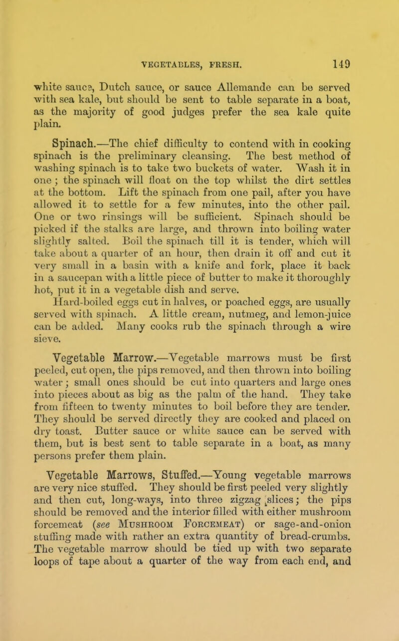 white saiicB, Dutch sauce, or sauce Allemando can bo served with sea kale, but should be sent to table separate in a boat, as the majority of good judges prefer the sea kale quite plain. Spinach.—The chief difficulty to contend with in cooking spinach is the preliminary cleansing. The best method of washing spinach is to take two buckets of water. Wash it in one ; the spinach will float on the top whilst the dirt settles at the bottom. Lift the spinach from one pail, after you have allowed it to settle for a few minutes, into the other pail. One or two rinsings will be sufficient. Spinach should be picked if the stalks are large, and thrown into boiling water slightly salted. Boil the spinach till it is tender, which will take about a quarter of an hour, then drain it off and cut it very small in a basin with a knife and fork, place it back in a saucepan with a little piece of butter to make it thoroughly hot, put it in a vegetable dish and serve. Hard-boiled eggs cut in halves, or poached eggs, are usually served with spinach. A little cream, nutmeg, and lemon-juice can be added, hlany cooks rub the spinach through a svire sieve. Vegetable Marrow.—Vegetable marrows must be first peeled, cut open, the pips removed, and then thrown into boiling water; small ones should be cut into quarters and large ones into pieces about as big as the palm of the hand. They take from fifteen to twenty minutes to boil before they are tender. They should be served directly they are cooked and placed on dry toast. Butter sauce or white sauce can be served with them, but is best sent to table separate in a boat, as many persons prefer them plain. Vegetable Marrows, Stuffed.—Young vegetable marrows are very nice stuffed. They should be first peeled very slightly and then cut, long-ways, into three zigzag ^slices; the pips should be removed and the interior filled with either mushroom forcemeat {see Mushroom Forcemeat) or sage-and-onion stuffing made with rather an extra quantity of bread-crumbs. The vegetable marrow should be tied up with two separate loops of tape about a quarter of the way from each end, and