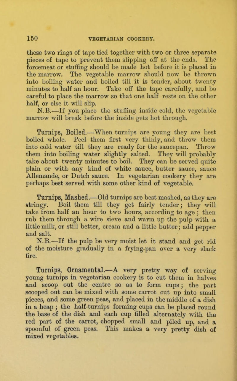 these two rings of tape tied together with two or three separate pieces of tape to prevent them slipping off at the ends. The forcemeat or stuffing should be made hot before it is placed in the marrow. The vegetable marrow should now be thrown into boiling water and boiled till it is tender, about twenty minutes to half an hour. Take off the tape carefully, and bo careful to place the marrow so that one half rests on the other half, or else it will slip. N.B.—If you place the stuffing inside cold, the vegetable marrow will break before the inside gets hot through. Turnips, Boiled.—When turnips are young they are best boiled whole. Peel them first very thinly, and throw them into cold water till they are ready for the saucepan. Throw them into boiling water slightly salted. They will probably take about twenty minutes to boil. They can be served quite plain or with any kind of white sauce, butter sauce, sauce Allemande, or Dutch sauce. In vegetarian cookery they are perhaps best served with some other kind of vegetable. Turnips, Mashed.—Old turnips are best mashed, as they are stringy. Boil them till they get fairly tender; they will take from half an hour to two hours, according to age; then rub them through a wire sieve and warm up the pulp with a little milk, or still better, cream and a little butter; add pepper and salt. N.B.—If the pulp be very moist let it stand and get rid of the moisture gradually in a frying-pan over a very slack fire. Turnips, Ornamental.—A very pretty way of serving young turnips in vegetarian cookeiy is to cut them in halves and scoop out the centre so as to form cups; the part scooped out can be mixed with some carrot cut up into small pieces, and some green peas, and placed in the middle of a dish in a heap ; the half-turnips forming cups can be placed round the base of the dish and each cup filled alternately with the red part of the carrot, chopped small and piled up, and a spoonful of green peas. This makes a very pretty dish of mixed vegetables.
