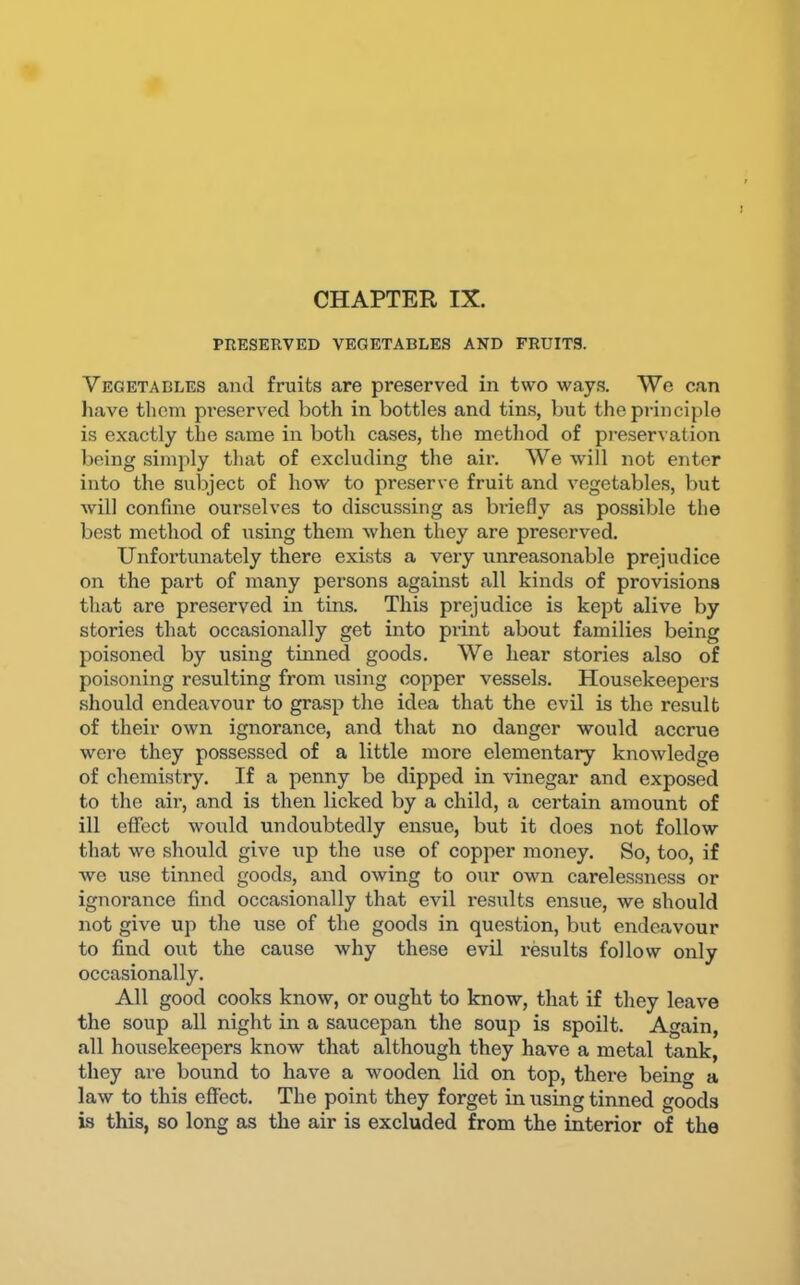 PRESERVED VEGETABLES AND FRUITS. Vegetables and fruits are preserved in two ways. We can liave them pi-eserved both in bottles and tins, but the principle is exactly the same in both cases, the method of preservation being simply that of excluding the air. We will not enter into the subject of how to preserve fruit and vegetables, but will confine ourselves to discussing as briefly as possible the best method of using them when they are preserved. Unfortunately there exists a very unreasonable prejudice on the part of many persons against all kinds of provisions that are preserved in tins. This prejudice is kept alive by stories that occasionally get into print about families being poisoned by using tinned goods. We hear stories also of poisoning resulting from using copper vessels. Housekeepers .should endeavour to grasp the idea that the evil is the result of their own ignorance, and that no danger would accrue wei-e they possessed of a little more elementary knowledge of chemistry. If a penny be dipped in vinegar and exposed to the air, and is then licked by a child, a certain amount of ill effect would undoubtedly ensue, but it does not follow that we should give up the use of copper money. So, too, if we use tinned goods, and owing to our own carelessness or ignorance find occasionally that evil results ensue, we should not give up the use of the goods in question, but endeavour to find out the cause why these evil results follow only occasionally. All good cooks know, or ought to know, that if they leave the soup all night in a saucepan the soup is spoilt. Again, all housekeepers know that although they have a metal tank, they are bound to have a wooden lid on top, there being a law to this effect. The point they forget in rising tinned goods is this, so long as the air is excluded from the interior of the