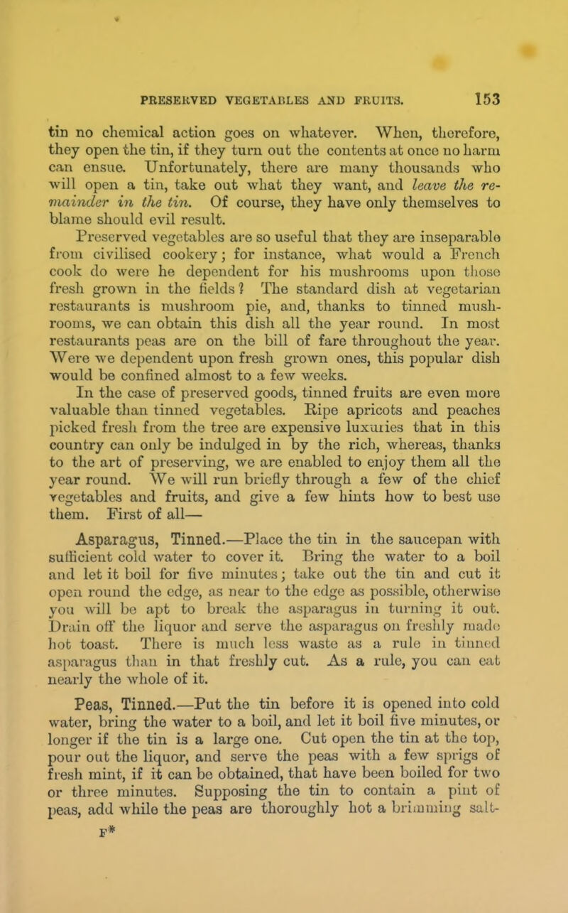 tin no chemical action goes on whatever. When, therefore, they open the tin, if they turn out the contents at once no harm can ensua Unfortunately, there are many thousands who will open a tin, take out what they want, and leave the re- mainder in the tin. Of course, they have only themselves to blame should evil result. Preserved vegetables are so useful that they are inseparable from civilised cookery; for instance, what would a French cook do were he dependent for his mushrooms upon those fresh grown in the fields 1 The standard dish at vegetarian restaurants is mushroom pie, and, thanks to tinned mush- rooms, we can obtain this dish all the year round. In most restaurants peas are on the bill of fare throughout the year. Were we dependent upon fresh grown ones, this popular dish would be confined almost to a few weeks. In the case of preserved goods, tinned fruits are even more valuable than tinned vegetables. Ripe apricots and peaches picked fresh from the tree are expensive luxuries that in this country can only be indulged in by the rich, whereas, thanks to the art of preserving, we are enabled to enjoy them all the year round. We will run briefly through a few of the chief vegetables and fruits, and give a few hints how to best use them. First of all— Asparagus, Tinned.—Place the tin in the saucepan with sulficient cold water to cover it. Bring the water to a boil and let it boil for five minutes; take out the tin and cut it open round the edge, as near to the edge as possible, otherwise you will bo apt to break the asparagus in turning it out. I)rain off the liquor and serve the asparagus on freshly made hot toast. There is much less waste as a rule in tinned asparagus than in that freshly cut. As a rule, you can eat nearly the whole of it. Peas, Tinned.—Put the tin before it is opened into cold water, bring the water to a boil, and let it boil five minutes, or longer if the tin is a large one. Cut open the tin at the top, pour out the liquor, and serve the peas with a few sprigs of Besh mint, if it can be obtained, that have been boiled for two or three minutes. Supposing the tin to contain a pint of peas, add while the peas are thoroughly hot a brimming salt- p*