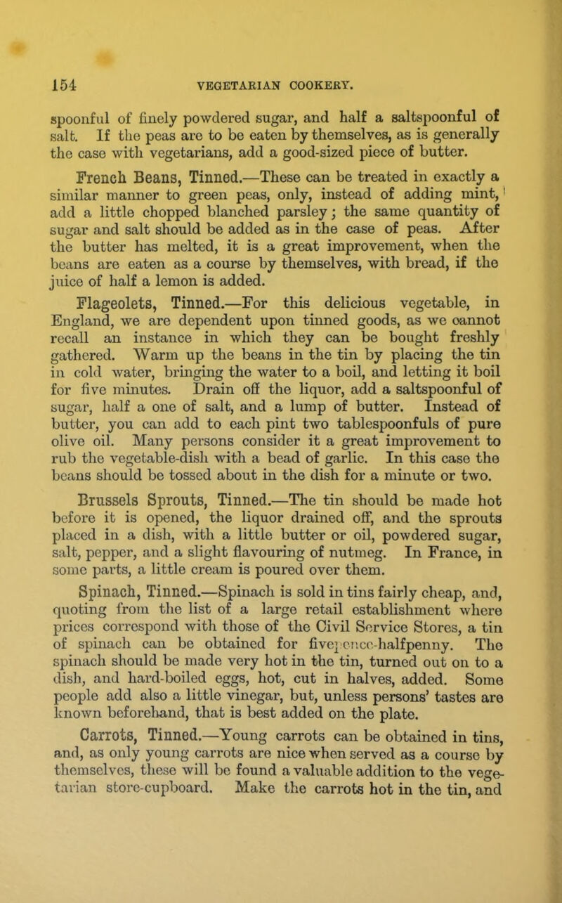 spoonful of finely powdered sugar, and half a saltspoonful of salt. If the peas are to be eaten by themselves, as is generally the case with vegetarians, add a good-sized piece of butter. French Beans, Tinned.—These can be treated in exactly a similar manner to green peas, only, instead of adding mint, * add a little chopped blanched parsley; the same quantity of sugar and salt should be added as in the case of peas. After the butter has melted, it is a great improvement, when the beans are eaten as a course by themselves, with bread, if the juice of half a lemon is added. Flageolets, Tinned.—For this delicious vegetable, in England, we are dependent upon tinned goods, as we oannot recall an instance in which they can be bought freshly gathered. Warm up the beans in the tin by placing the tin in cold water, bringing the water to a boil, and letting it boil for five minutes. Drain off the liquor, add a saltspoonful of sugar, half a one of salt, and a lump of butter. Instead of butter, you can add to each pint two tablespoonfuls of pure olive oil. Many persons consider it a great improvement to rub the vegetable-dish Avith a bead of garlic. In this case the beans should be tossed about in the dish for a minute or two. Brussels Sprouts, Tinned.—The tin should be made hot before it is opened, the liquor drained off, and the sprouts placed in a dish, with a little butter or oil, powdered sugar, salt, pepper, and a slight flavouring of nutmeg. In France, in some parts, a little cream is poured over them. Spinach, Tinned.—Spinach is sold in tins fairly cheap, and, quoting from the list of a large retail establishment where prices correspond with those of the Civil Service Stores, a tin of spinach can be obtained for fivepcnce-halfpenny. The spinach should be made very hot in the tin, turned out on to a dish, and hard-boiled eggs, hot, cut in halves, added. Some people add also a little vinegar, but, unless persons’ tastes are known beforelvand, that is best added on the plate. Carrots, Tinned.—Young carrots can be obtained in tins, and, as only young carrots are nice when served as a course by themselves, these will be found a valuable addition to the vege- tarian store-cupboard. Make the carrots hot in the tin, and