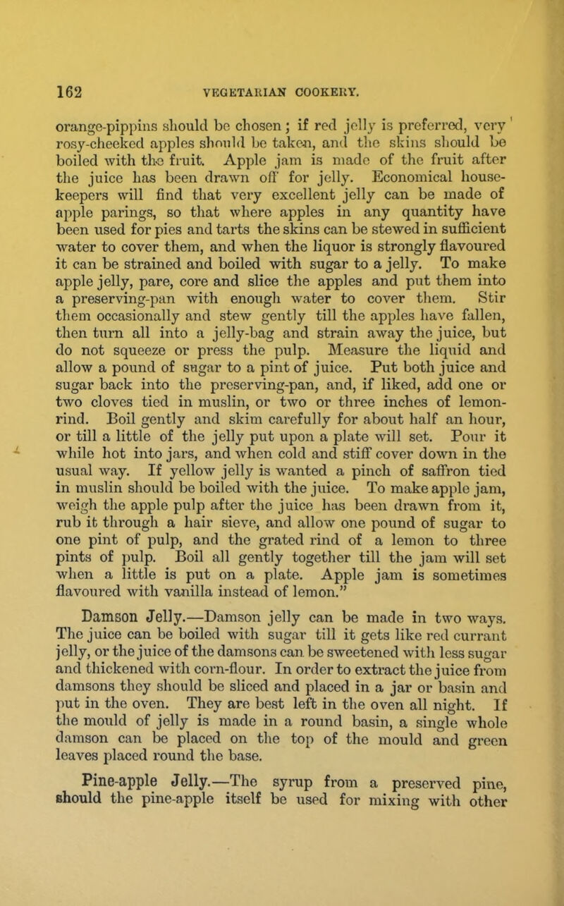 orange-pippins should bo chosen; if red jolly is preferred, very ' rosy-cheeked apples should bo taken, and the skins should bo boiled with the fruit. Apple jam is made of the fruit after the juice has been drawn ofl' for jelly. Economical house- keepers will find that very excellent jelly can be made of apple parings, so that where apples in any quantity have been used for pies and tarts the skins can be stewed in sufficient water to cover them, and when the liquor is strongly flavoured it can be strained and boiled with sugar to a jelly. To make apple jelly, pare, core and slice the apples and put them into a preserving-pan with enough water to cover them. Stir them occasionally and stew gently till the apples have fallen, then turn all into a jelly-bag and strain away the juice, but do not squeeze or press the pulp. Measure the liquid and allow a pound of sugar to a pint of juice. Put both juice and sugar back into the preserving-pan, and, if liked, add one or two cloves tied in muslin, or two or three inches of lemon- rind. Boil gently and skim carefully for about half an hour, or till a little of the jelly put upon a plate will set. Pour it while hot into jars, and when cold and stiflT cover down in the usual way. If yellow jelly is wanted a pinch of safiron tied in muslin should be boiled with the juice. To make apple jam, weigh the apple pulp after the juice has been drawn from it, rub it thi'ough a hair sieve, and allow one pound of sugar to one pint of pulp, and the grated x'ind of a lemon to three pints of pulp. Boil all gently together till the jam will set when a little is put on a plate. Apple jam is sometimes flavoured with vanilla instead of lemon.” Damson Jelly.—Damson jelly can be made in two ways. The juice can be boiled with sugar till it gets like red currant jelly, or the juice of the damsons can. be sweetened with less sugar and thickened with corn-flour. In order to extract the juice from damsons they should be sliced and placed in a jar or basin and put in the oven. They are best left in the oven all night. If the mould of jelly is made in a round basin, a single whole damson can be placed on the top of the mould and green leaves placed round the base. Pine-apple Jelly.—The syrup from a preserved pine, should the pine-apple itself be used for mixing with other