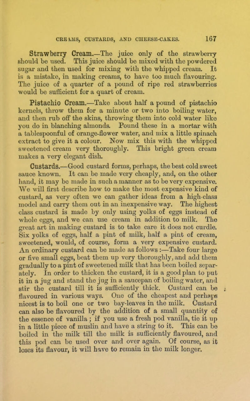Strawberry Cream.—The juice only of the strawbeny should be used. This juice should bo mixed with the powdered sugar and then used for mixing with the whipped cream. It is a mistake, in making creams, to have too much flavouring. The juice of a quarter of a pound of ripe red strawberries would be sufficient for a quart of cream. Pistachio Cream.—Take about half a pound of pistachio kernels, throw them for a minute or two into boiling water, and then rub off the skins, throwing them into cold water like you do in blanching almonds. Pound these in a mortar with a tablespoonful of orange-flower water, and mix a little spinach extract to give it a colour. Now mix this with the whipped sweetened cream very thoroughly. This bright green cream makes a very elegant dish. Custards.—Good custard forms, perhaps, the best cold SAveet sauce known. It can be made very cheaply, and, on the other hand, it may bo made in such a manner as to be very expensive. We will first describe how to make the most expensive kind of custard, as very often Ave can gather ideas from a high class model and carry them out in an inexpensive way. The highest class custard is made by only using yolks of eggs instead of Avhole eggs, and we can use cream in addition to milk. The great art in making custard is to take care it does not curdle. Six yolks of eggs, half a pint of milk, half a pint of cream, SAvoetened, would, of course, form a very expensive custard. An ordinary custard can be made as folloAvs :—Take four large or five small eggs, beat them up very thoroughly, and add them gradually to a pint of sweetened milk that has been boiled separ- ately. In order to thicken the custard, it is a good plan to put it in a jug and stand the jug in a saucepan of boiling water, and stir the custard till it is sufficiently thick. Custard can be flavoured in various ways. One of the cheapest and perhape nicest is to boil one or two bay-leaves in the milk. Custard can also be flavoured by the addition of a small quantity of the essence of vanilla ; if you use a fresh pod vanilla, tie it up in a little piece of muslin and have a string to it. This can bo boiled in the milk till the milk is sufficiently flavoured, and this pod can be used over and over again. Of course, as it loses its flavour, it Avill have to remain in the milk longer.